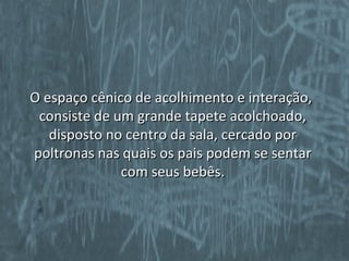 O espaço cênico de acolhimento e interação,
 consiste de um grande tapete acolchoado,
   disposto no centro da sala, cercado por
poltronas nas quais os pais podem se sentar
              com seus bebês.
 