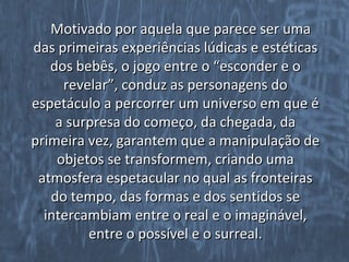 Motivado por aquela que parece ser uma
das primeiras experiências lúdicas e estéticas
   dos bebês, o jogo entre o “esconder e o
     revelar”, conduz as personagens do
espetáculo a percorrer um universo em que é
    a surpresa do começo, da chegada, da
primeira vez, garantem que a manipulação de
    objetos se transformem, criando uma
 atmosfera espetacular no qual as fronteiras
   do tempo, das formas e dos sentidos se
  intercambiam entre o real e o imaginável,
         entre o possível e o surreal.
 