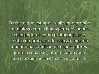 O teatro que estamos realizando propõe
um diálogo com a linguagem dos bebês,
   colocando-os como protagonistas e
 centro do processo de criação, mesmo
  quando na condição de espectadores
   junto a seus pais, atuam como foco
  desta experiência estética e cultural.
 