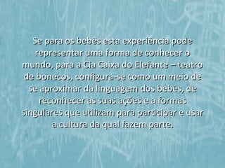 Se para os bebês esta experiência pode
    representar uma forma de conhecer o
mundo, para a Cia Caixa do Elefante – teatro
 de bonecos, configura-se como um meio de
  se aproximar da linguagem dos bebês, de
     reconhecer as suas ações e a formas
singulares que utilizam para participar e usar
        a cultura da qual fazem parte.
 