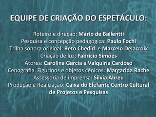 EQUIPE DE CRIAÇÃO DO ESPETÁCULO:
          Roteiro e direção: Mário de Ballentti
     Pesquisa e concepção pedagógica: Paulo Fochi
Trilha sonora original: Beto Chedid e Marcelo Delacroix
             Criação de luz: Fabrício Simões
       Atores: Carolina Garcia e Valquiria Cardoso
Cenografia, Figurinos e objetos cênicos: Margarida Rache
          Assessoria de imprensa: Silvia Abreu
Produção e Realização: Caixa do Elefante Centro Cultural
                 de Projetos e Pesquisas
 