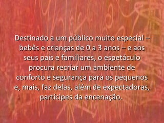 Destinado a um público muito especial –
 bebês e crianças de 0 a 3 anos – e aos
   seus pais e familiares, o espetáculo
    procura recriar um ambiente de
conforto e segurança para os pequenos
e, mais, faz delas, além de expectadoras,
        partícipes da encenação.
 