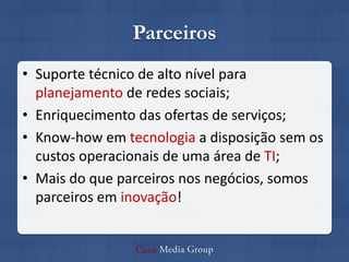 Parceiros
• Suporte técnico de alto nível para
  planejamento de redes sociais;
• Enriquecimento das ofertas de serviços;
• Know-how em tecnologia a disposição sem os
  custos operacionais de uma área de TI;
• Mais do que parceiros nos negócios, somos
  parceiros em inovação!
 