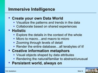 Immersive Intelligence

   •     Create your own Data World
           Visualize the patterns and trends in the data
           Collaborate based on shared experiences
   •     Holistic
                 Explore the details in the context of the whole
                 Micro to macro…and macro to micro
                 Zooming through levels of detail
                 Render the entire database…all terabytes of it!
   •     Creative information metaphors
           Visual objects shaped by data attributes
           Rendering the natural/familiar to abstract/unusual
   •     Persistent world, always on
R.D. Hackathorn                                             Slide 10
 