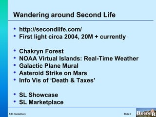 Wandering around Second Life

   •     http://secondlife.com/
   •     First light circa 2004, 20M + currently

   •     Chakryn Forest
   •     NOAA Virtual Islands: Real-Time Weather
   •     Galactic Plane Mural
   •     Asteroid Strike on Mars
   •     Info Vis of ‘Death & Taxes’

   •     SL Showcase
   •     SL Marketplace
R.D. Hackathorn                                Slide 3
 