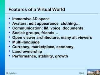 Features of a Virtual World

   •     Immersive 3D space
   •     Avatars: edit appearance, clothing…
   •     Communication: IM, voice, documents
   •     Social: groups, friends…
   •     Open viewer architecture, many alt viewers
   •     Multi-language
   •     Currency, marketplace, economy
   •     Land ownership
   •     Performance, stability, growth



R.D. Hackathorn                             Slide 4
 