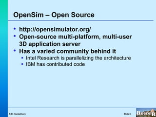 OpenSim – Open Source

   •     http://opensimulator.org/
   •     Open-source multi-platform, multi-user
         3D application server
   •     Has a varied community behind it
           Intel Research is parallelizing the architecture
           IBM has contributed code




R.D. Hackathorn                                         Slide 6
 