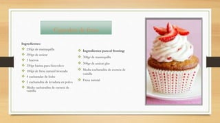 Cupcakes de fresa
Ingredientes:
 250gr de mantequilla
 300gr de azúcar
 3 huevos
 350gr harina para bizcochos
 100gr de fresa natural troceada
 4 cucharadas de leche
 2 cucharadita de levadura en polvo
 Media cucharadita de esencia de
vainilla
 Ingredientes para el frosting:
 300gr de mantequilla
 300gr de azúcar glas
 Media cucharadita de esencia de
vainilla
 Fresa natural
 