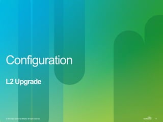 © 2013 Cisco and/or its affiliates. All rights reserved. Cisco Confidential 17
Cisco
Confidential
Cisco
Confidential© 2013 Cisco and/or its affiliates. All rights reserved. 17
Configuration
L2Upgrade
 