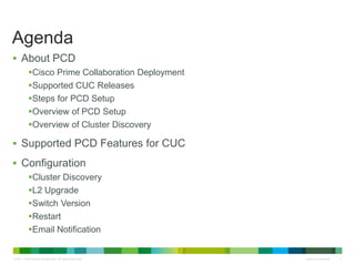 © 2011 Cisco and/or its affiliates. All rights reserved. Cisco Confidential 2
Agenda
 About PCD
Cisco Prime Collaboration Deployment
Supported CUC Releases
Steps for PCD Setup
Overview of PCD Setup
Overview of Cluster Discovery
 Supported PCD Features for CUC
 Configuration
Cluster Discovery
L2 Upgrade
Switch Version
Restart
Email Notification
 