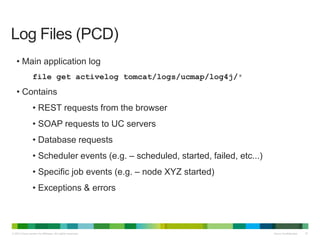 © 2013 Cisco and/or its affiliates. All rights reserved. Cisco Confidential 37
• Main application log
file get activelog tomcat/logs/ucmap/log4j/*
• Contains
• REST requests from the browser
• SOAP requests to UC servers
• Database requests
• Scheduler events (e.g. – scheduled, started, failed, etc...)
• Specific job events (e.g. – node XYZ started)
• Exceptions & errors
Log Files (PCD)
 