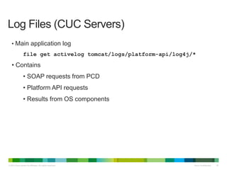 © 2013 Cisco and/or its affiliates. All rights reserved. Cisco Confidential 38
• Main application log
file get activelog tomcat/logs/platform-api/log4j/*
• Contains
• SOAP requests from PCD
• Platform API requests
• Results from OS components
Log Files (CUC Servers)
 