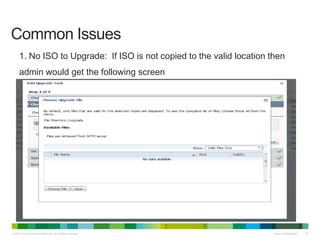 © 2013 Cisco and/or its affiliates. All rights reserved. Cisco Confidential 39
Common Issues
1. No ISO to Upgrade: If ISO is not copied to the valid location then
admin would get the following screen
 