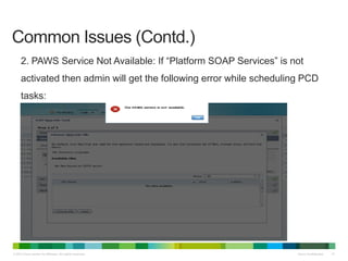 © 2013 Cisco and/or its affiliates. All rights reserved. Cisco Confidential 41
Common Issues (Contd.)
2. PAWS Service Not Available: If “Platform SOAP Services” is not
activated then admin will get the following error while scheduling PCD
tasks:
 