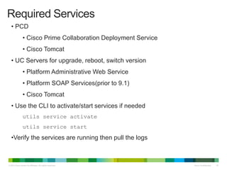 © 2013 Cisco and/or its affiliates. All rights reserved. Cisco Confidential 42
• PCD
• Cisco Prime Collaboration Deployment Service
• Cisco Tomcat
• UC Servers for upgrade, reboot, switch version
• Platform Administrative Web Service
• Platform SOAP Services(prior to 9.1)
• Cisco Tomcat
• Use the CLI to activate/start services if needed
utils service activate
utils service start
•Verify the services are running then pull the logs
Required Services
 