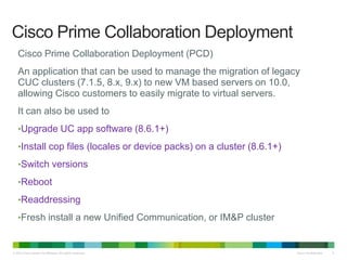 © 2013 Cisco and/or its affiliates. All rights reserved. Cisco Confidential 5
Cisco Prime Collaboration Deployment (PCD)
An application that can be used to manage the migration of legacy
CUC clusters (7.1.5, 8.x, 9.x) to new VM based servers on 10.0,
allowing Cisco customers to easily migrate to virtual servers.
It can also be used to
•Upgrade UC app software (8.6.1+)
•Install cop files (locales or device packs) on a cluster (8.6.1+)
•Switch versions
•Reboot
•Readdressing
•Fresh install a new Unified Communication, or IM&P cluster
Cisco Prime Collaboration Deployment
 