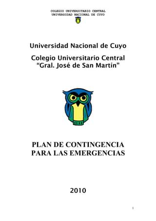 COLEGIO UNIVERSITARIO CENTRAL
      UNIVERSIDAD NACIONAL DE CUYO




Universidad Nacional de Cuyo
Colegio Universitario Central
 “Gral. José de San Martín”




PLAN DE CONTINGENCIA
PARA LAS EMERGENCIAS




                2010

                                      1
 