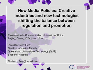 New Media Policies: Creative industries and new technologies shifting the balance between regulation and promotion Presentation to Communication University of China,  Beijing, China, 10 October 2010 Professor Terry Flew Creative Industries Faculty Queensland University of Technology (QUT) Brisbane, Australia Contact: t.flew@qut.edu.au 