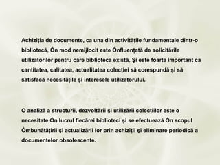Achiziţia de documente, ca una din activităţile fundamentale dintr-o
bibliotecă, în mod nemijlocit este înfluenţată de solicitările
utilizatorilor pentru care biblioteca există. Şi este foarte important ca
cantitatea, calitatea, actualitatea colecţiei să corespundă şi să
satisfacă necesităţile şi interesele utilizatorului.




O analiză a structurii, dezvoltării şi utilizării colecţiilor este o
necesitate în lucrul fiecărei biblioteci şi se efectuează în scopul
îmbunătăţirii şi actualizării lor prin achiziţii şi eliminare periodică a
documentelor obsolescente.
 