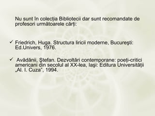 Nu sunt în colecţia Bibliotecii dar sunt recomandate de
  profesori următoarele cărţi:


 Friedrich, Huga. Structura liricii moderne, Bucureşti:
  Ed.Univers, 1976.

 Avădănii, Ştefan. Dezvoltări contemporane: poeţi-critici
  americani din secolul al XX-lea, Iaşi: Editura Universităţii
  „Al. I. Cuza”, 1994.
 