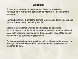 Concluzii:
Fondul info-documentar la domeniul Literatură universală
corespunde în mare parte cerinţelor de informare – documentare –
cercetare.

Numărul de titluri / exemplare deţinute la domeniul dat în colecţia sălii
sunt suficiente pentru lectură şi studiu.

Solicitarea / utilizarea unui fond se bazează pe cantitatea
împrumutului. Cu cât încărcătura fondului este mai mare cu atât mai
mare este utilizarea şi extenuarea documentelor, şi cu atât mai mult
este nevoie de completare şi reînnoire.

Cu toate că colecţia este supusă periodic unui proces de înnoire prin
achiziţie cererile de lectură ale utilizatorilor sunt satisfăcute în
proporţie de 90%.
 