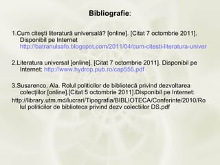 Bibliografie:

1.Cum citeşti literatură universală? [online]. [Citat 7 octombrie 2011].
   Disponibil pe Internet
   http://batranulsafo.blogspot.com/2011/04/cum-citesti-literatura-universala.h

2.Literatura universal [online]. [Citat 7 octombrie 2011]. Disponibil pe
   Internet: http://www.hydrop.pub.ro/cap555.pdf

3.Susarenco, Ala. Rolul politicilor de bibliotecă privind dezvoltarea
   colecţiilor [online].[Citat 5 octombrie 2011].Disponibil pe Internet:
http://library.utm.md/lucrari/Tipografia/BIBLIOTECA/Conferinte/2010/Ro
   lul politicilor de biblioteca privind dezv colectiilor DS.pdf
 