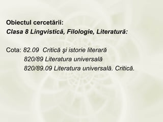 Obiectul cercetării:
Clasa 8 Lingvistică, Filologie, Literatură:

Cota: 82.09 Critică şi istorie literară
      820/89 Literatura universală
      820/89.09 Literatura universală. Critică.
 