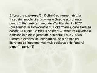 Literatura universală - Definită ca termen abia la
începutul secolului al XIX-lea – Goethe a pronunţat
pentru întîia oară termenul de Weltliteratur în 1827
(consemnat în Convorbirile cu Eckermann), care avea să
constituie nucleul viitorului concept – literatura universală
apăruse în a doua jumătate a secolului al XVIII-lea,
urmare a expansiunii economice, ca o nevoie ca
literatura să însemne mai mult decât valorile fiecărui
popor în parte.[2]
 