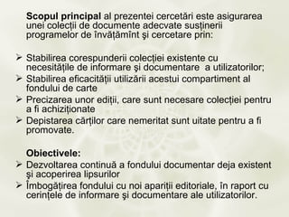 Scopul principal al prezentei cercetări este asigurarea
  unei colecţii de documente adecvate susţinerii
  programelor de învăţămînt şi cercetare prin:

 Stabilirea corespunderii colecţiei existente cu
  necesităţile de informare şi documentare a utilizatorilor;
 Stabilirea eficacităţii utilizării acestui compartiment al
  fondului de carte
 Precizarea unor ediţii, care sunt necesare colecţiei pentru
  a fi achiziţionate
 Depistarea cărţilor care nemeritat sunt uitate pentru a fi
  promovate.

  Obiectivele:
 Dezvoltarea continuă a fondului documentar deja existent
  şi acoperirea lipsurilor
 Îmbogăţirea fondului cu noi apariţii editoriale, în raport cu
  cerinţele de informare şi documentare ale utilizatorilor.
 
