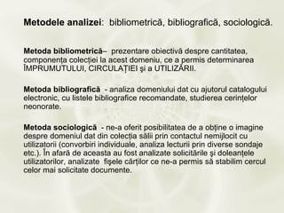 Metodele analizei: bibliometrică, bibliografică, sociologică.

Metoda bibliometrică– prezentare obiectivă despre cantitatea,
componenţa colecţiei la acest domeniu, ce a permis determinarea
ÎMPRUMUTULUI, CIRCULAŢIEI şi a UTILIZĂRII.

Metoda bibliografică - analiza domeniului dat cu ajutorul catalogului
electronic, cu listele bibliografice recomandate, studierea cerinţelor
neonorate.

Metoda sociologică - ne-a oferit posibilitatea de a obţine o imagine
despre domeniul dat din colecţia sălii prin contactul nemijlocit cu
utilizatorii (convorbiri individuale, analiza lecturii prin diverse sondaje
etc.). În afară de aceasta au fost analizate solicitările şi doleanţele
utilizatorilor, analizate fişele cărţilor ce ne-a permis să stabilim cercul
celor mai solicitate documente.
 