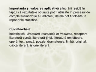 Importanţa şi valoarea aplicativă a lucrării rezidă în
faptul că rezultatele obţinute pot fi utilizate în procesul de
completare/achziţie a Biblioteci, datele pot fi folosite în
rapoartele statistice.

Cuvinte-cheie:
beletristică, literatura universală în traduceri, receptare,
literatură-sursă, literatură-ţintă, literatură emiţătoare,
operă, text, proză, poezie, dramaturgie, limbă, original,
critică literară, istorie literară.
 