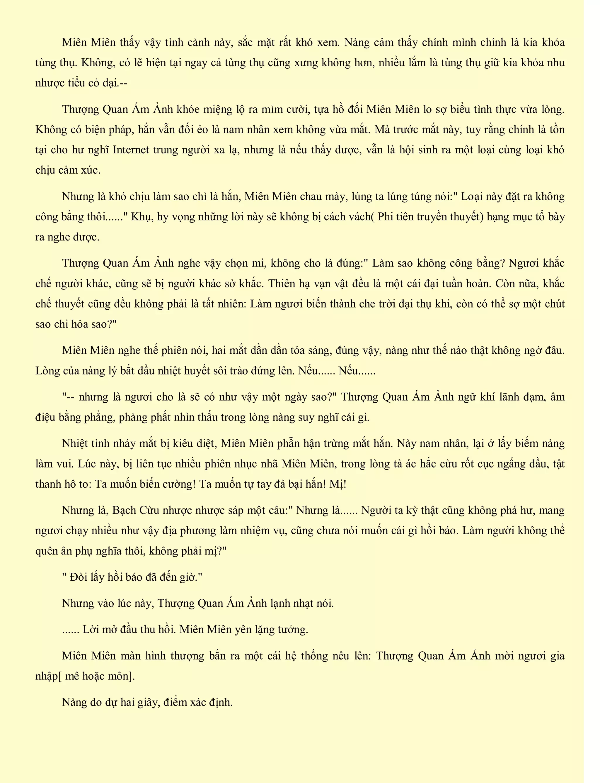 Miên Miên thấy vậy tình cảnh này, sắc mặt rất khó xem. Nàng cảm thấy chính mình chính là kia khỏa
tùng thụ. Không, có lẽ hiện tại ngay cả tùng thụ cũng xưng không hơn, nhiều lắm là tùng thụ giữ kia khỏa nhu
nhược tiểu cỏ dại.--
Thượng Quan Ám Ảnh khóe miệng lộ ra mỉm cười, tựa hồ đối Miên Miên lo sợ biểu tình thực vừa lòng.
Không có biện pháp, hắn vẫn đối ẻo lả nam nhân xem không vừa mắt. Mà trước mắt này, tuy rằng chính là tồn
tại cho hư nghĩ Internet trung người xa lạ, nhưng là nếu thấy được, vẫn là hội sinh ra một loại cùng loại khó
chịu cảm xúc.
Nhưng là khó chịu làm sao chỉ là hắn, Miên Miên chau mày, lúng ta lúng túng nói:" Loại này đặt ra không
công bằng thôi......" Khụ, hy vọng những lời này sẽ không bị cách vách( Phi tiên truyền thuyết) hạng mục tổ bày
ra nghe được.
Thượng Quan Ám Ảnh nghe vậy chọn mi, không cho là đúng:" Làm sao không công bằng? Ngươi khắc
chế người khác, cũng sẽ bị người khác sở khắc. Thiên hạ vạn vật đều là một cái đại tuần hoàn. Còn nữa, khắc
chế thuyết cũng đều không phải là tất nhiên: Làm ngươi biến thành che trời đại thụ khi, còn có thể sợ một chút
sao chi hỏa sao?"
Miên Miên nghe thế phiên nói, hai mắt dần dần tỏa sáng, đúng vậy, nàng như thế nào thật không ngờ đâu.
Lòng của nàng lý bắt đầu nhiệt huyết sôi trào đứng lên. Nếu...... Nếu......
"-- nhưng là ngươi cho là sẽ có như vậy một ngày sao?" Thượng Quan Ám Ảnh ngữ khí lãnh đạm, âm
điệu bằng phẳng, phảng phất nhìn thấu trong lòng nàng suy nghĩ cái gì.
Nhiệt tình nháy mắt bị kiêu diệt, Miên Miên phẫn hận trừng mắt hắn. Này nam nhân, lại ở lấy biếm nàng
làm vui. Lúc này, bị liên tục nhiều phiên nhục nhã Miên Miên, trong lòng tà ác hắc cừu rốt cục ngẩng đầu, tật
thanh hô to: Ta muốn biến cường! Ta muốn tự tay đả bại hắn! Mị!
Nhưng là, Bạch Cừu nhược nhược sáp một câu:" Nhưng là...... Người ta kỳ thật cũng không phá hư, mang
ngươi chạy nhiều như vậy địa phương làm nhiệm vụ, cũng chưa nói muốn cái gì hồi báo. Làm người không thể
quên ân phụ nghĩa thôi, không phải mị?"
" Đòi lấy hồi báo đã đến giờ."
Nhưng vào lúc này, Thượng Quan Ám Ảnh lạnh nhạt nói.
...... Lời mở đầu thu hồi. Miên Miên yên lặng tưởng.
Miên Miên màn hình thượng bắn ra một cái hệ thống nêu lên: Thượng Quan Ám Ảnh mời ngươi gia
nhập[ mê hoặc môn].
Nàng do dự hai giây, điểm xác định.
 