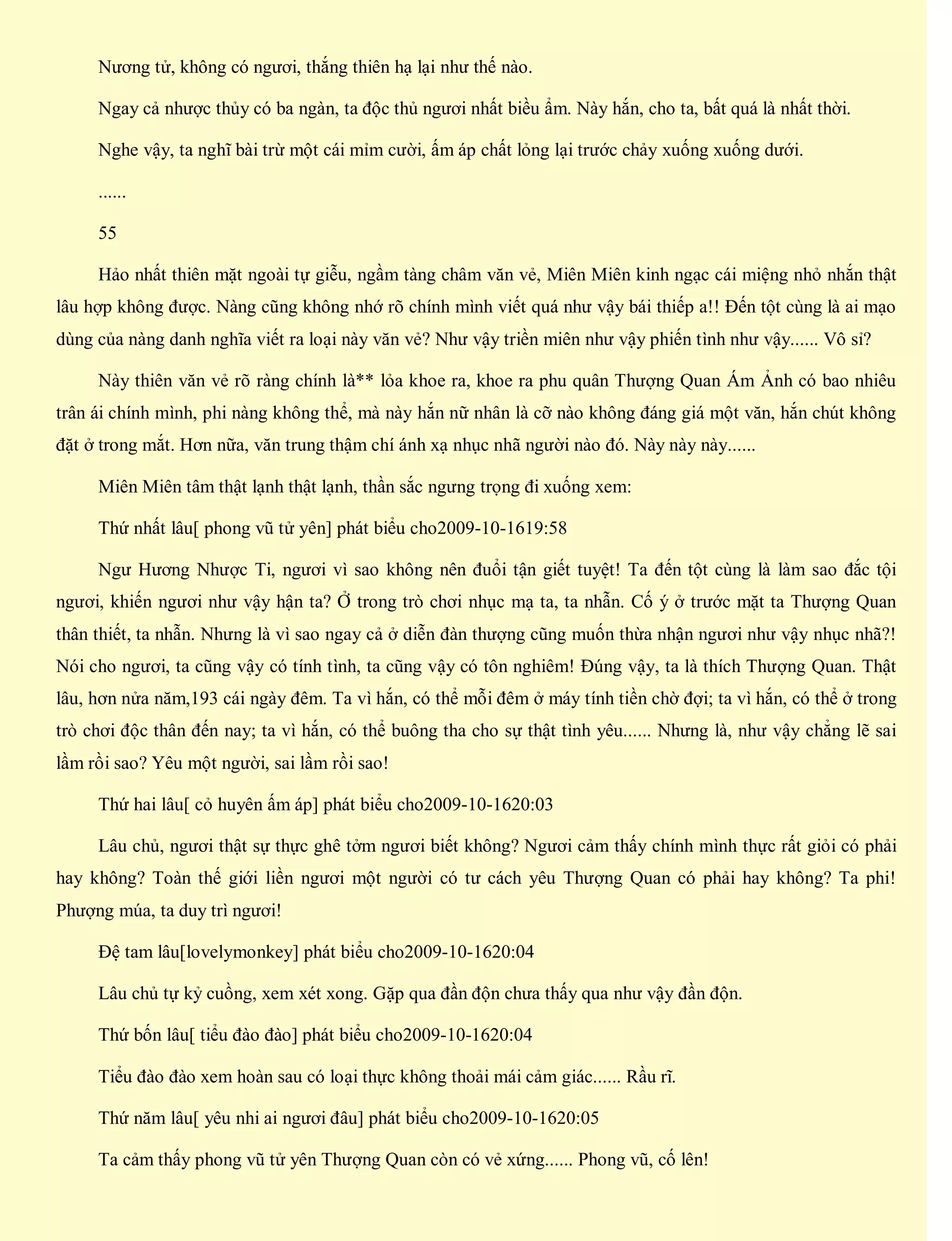 Nương tử, không có ngươi, thắng thiên hạ lại như thế nào.
Ngay cả nhược thủy có ba ngàn, ta độc thủ ngươi nhất biều ẩm. Này hắn, cho ta, bất quá là nhất thời.
Nghe vậy, ta nghĩ bài trừ một cái mỉm cười, ấm áp chất lỏng lại trước chảy xuống xuống dưới.
......
55
Hảo nhất thiên mặt ngoài tự giễu, ngầm tàng châm văn vẻ, Miên Miên kinh ngạc cái miệng nhỏ nhắn thật
lâu hợp không được. Nàng cũng không nhớ rõ chính mình viết quá như vậy bái thiếp a!! Đến tột cùng là ai mạo
dùng của nàng danh nghĩa viết ra loại này văn vẻ? Như vậy triền miên như vậy phiến tình như vậy...... Vô sỉ?
Này thiên văn vẻ rõ ràng chính là** lỏa khoe ra, khoe ra phu quân Thượng Quan Ám Ảnh có bao nhiêu
trân ái chính mình, phi nàng không thể, mà này hắn nữ nhân là cỡ nào không đáng giá một văn, hắn chút không
đặt ở trong mắt. Hơn nữa, văn trung thậm chí ánh xạ nhục nhã người nào đó. Này này này......
Miên Miên tâm thật lạnh thật lạnh, thần sắc ngưng trọng đi xuống xem:
Thứ nhất lâu[ phong vũ tử yên] phát biểu cho2009-10-1619:58
Ngư Hương Nhược Ti, ngươi vì sao không nên đuổi tận giết tuyệt! Ta đến tột cùng là làm sao đắc tội
ngươi, khiến ngươi như vậy hận ta? Ở trong trò chơi nhục mạ ta, ta nhẫn. Cố ý ở trước mặt ta Thượng Quan
thân thiết, ta nhẫn. Nhưng là vì sao ngay cả ở diễn đàn thượng cũng muốn thừa nhận ngươi như vậy nhục nhã?!
Nói cho ngươi, ta cũng vậy có tính tình, ta cũng vậy có tôn nghiêm! Đúng vậy, ta là thích Thượng Quan. Thật
lâu, hơn nửa năm,193 cái ngày đêm. Ta vì hắn, có thể mỗi đêm ở máy tính tiền chờ đợi; ta vì hắn, có thể ở trong
trò chơi độc thân đến nay; ta vì hắn, có thể buông tha cho sự thật tình yêu...... Nhưng là, như vậy chẳng lẽ sai
lầm rồi sao? Yêu một người, sai lầm rồi sao!
Thứ hai lâu[ cỏ huyên ấm áp] phát biểu cho2009-10-1620:03
Lâu chủ, ngươi thật sự thực ghê tởm ngươi biết không? Ngươi cảm thấy chính mình thực rất giỏi có phải
hay không? Toàn thế giới liền ngươi một người có tư cách yêu Thượng Quan có phải hay không? Ta phi!
Phượng múa, ta duy trì ngươi!
Đệ tam lâu[lovelymonkey] phát biểu cho2009-10-1620:04
Lâu chủ tự kỷ cuồng, xem xét xong. Gặp qua đần độn chưa thấy qua như vậy đần độn.
Thứ bốn lâu[ tiểu đào đào] phát biểu cho2009-10-1620:04
Tiểu đào đào xem hoàn sau có loại thực không thoải mái cảm giác...... Rầu rĩ.
Thứ năm lâu[ yêu nhi ai ngươi đâu] phát biểu cho2009-10-1620:05
Ta cảm thấy phong vũ tử yên Thượng Quan còn có vẻ xứng...... Phong vũ, cố lên!
 