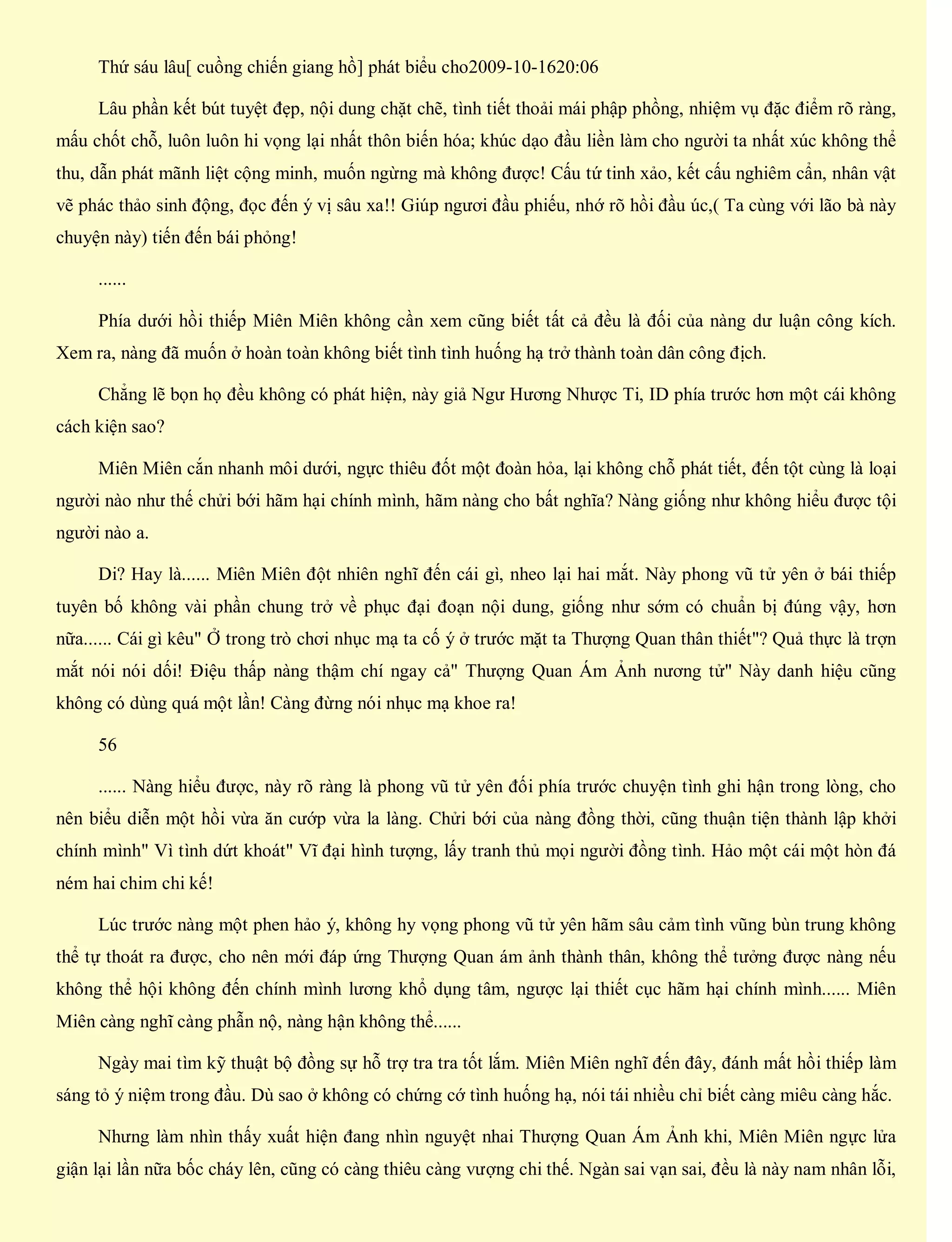 Thứ sáu lâu[ cuồng chiến giang hồ] phát biểu cho2009-10-1620:06
Lâu phần kết bút tuyệt đẹp, nội dung chặt chẽ, tình tiết thoải mái phập phồng, nhiệm vụ đặc điểm rõ ràng,
mấu chốt chỗ, luôn luôn hi vọng lại nhất thôn biến hóa; khúc dạo đầu liền làm cho người ta nhất xúc không thể
thu, dẫn phát mãnh liệt cộng minh, muốn ngừng mà không được! Cấu tứ tinh xảo, kết cấu nghiêm cẩn, nhân vật
vẽ phác thảo sinh động, đọc đến ý vị sâu xa!! Giúp ngươi đầu phiếu, nhớ rõ hồi đầu úc,( Ta cùng với lão bà này
chuyện này) tiến đến bái phỏng!
......
Phía dưới hồi thiếp Miên Miên không cần xem cũng biết tất cả đều là đối của nàng dư luận công kích.
Xem ra, nàng đã muốn ở hoàn toàn không biết tình tình huống hạ trở thành toàn dân công địch.
Chẳng lẽ bọn họ đều không có phát hiện, này giả Ngư Hương Nhược Ti, ID phía trước hơn một cái không
cách kiện sao?
Miên Miên cắn nhanh môi dưới, ngực thiêu đốt một đoàn hỏa, lại không chỗ phát tiết, đến tột cùng là loại
người nào như thế chửi bới hãm hại chính mình, hãm nàng cho bất nghĩa? Nàng giống như không hiểu được tội
người nào a.
Di? Hay là...... Miên Miên đột nhiên nghĩ đến cái gì, nheo lại hai mắt. Này phong vũ tử yên ở bái thiếp
tuyên bố không vài phần chung trở về phục đại đoạn nội dung, giống như sớm có chuẩn bị đúng vậy, hơn
nữa...... Cái gì kêu" Ở trong trò chơi nhục mạ ta cố ý ở trước mặt ta Thượng Quan thân thiết"? Quả thực là trợn
mắt nói nói dối! Điệu thấp nàng thậm chí ngay cả" Thượng Quan Ám Ảnh nương tử" Này danh hiệu cũng
không có dùng quá một lần! Càng đừng nói nhục mạ khoe ra!
56
...... Nàng hiểu được, này rõ ràng là phong vũ tử yên đối phía trước chuyện tình ghi hận trong lòng, cho
nên biểu diễn một hồi vừa ăn cướp vừa la làng. Chửi bới của nàng đồng thời, cũng thuận tiện thành lập khởi
chính mình" Vì tình dứt khoát" Vĩ đại hình tượng, lấy tranh thủ mọi người đồng tình. Hảo một cái một hòn đá
ném hai chim chi kế!
Lúc trước nàng một phen hảo ý, không hy vọng phong vũ tử yên hãm sâu cảm tình vũng bùn trung không
thể tự thoát ra được, cho nên mới đáp ứng Thượng Quan ám ảnh thành thân, không thể tưởng được nàng nếu
không thể hội không đến chính mình lương khổ dụng tâm, ngược lại thiết cục hãm hại chính mình...... Miên
Miên càng nghĩ càng phẫn nộ, nàng hận không thể......
Ngày mai tìm kỹ thuật bộ đồng sự hỗ trợ tra tra tốt lắm. Miên Miên nghĩ đến đây, đánh mất hồi thiếp làm
sáng tỏ ý niệm trong đầu. Dù sao ở không có chứng cớ tình huống hạ, nói tái nhiều chỉ biết càng miêu càng hắc.
Nhưng làm nhìn thấy xuất hiện đang nhìn nguyệt nhai Thượng Quan Ám Ảnh khi, Miên Miên ngực lửa
giận lại lần nữa bốc cháy lên, cũng có càng thiêu càng vượng chi thế. Ngàn sai vạn sai, đều là này nam nhân lỗi,
 