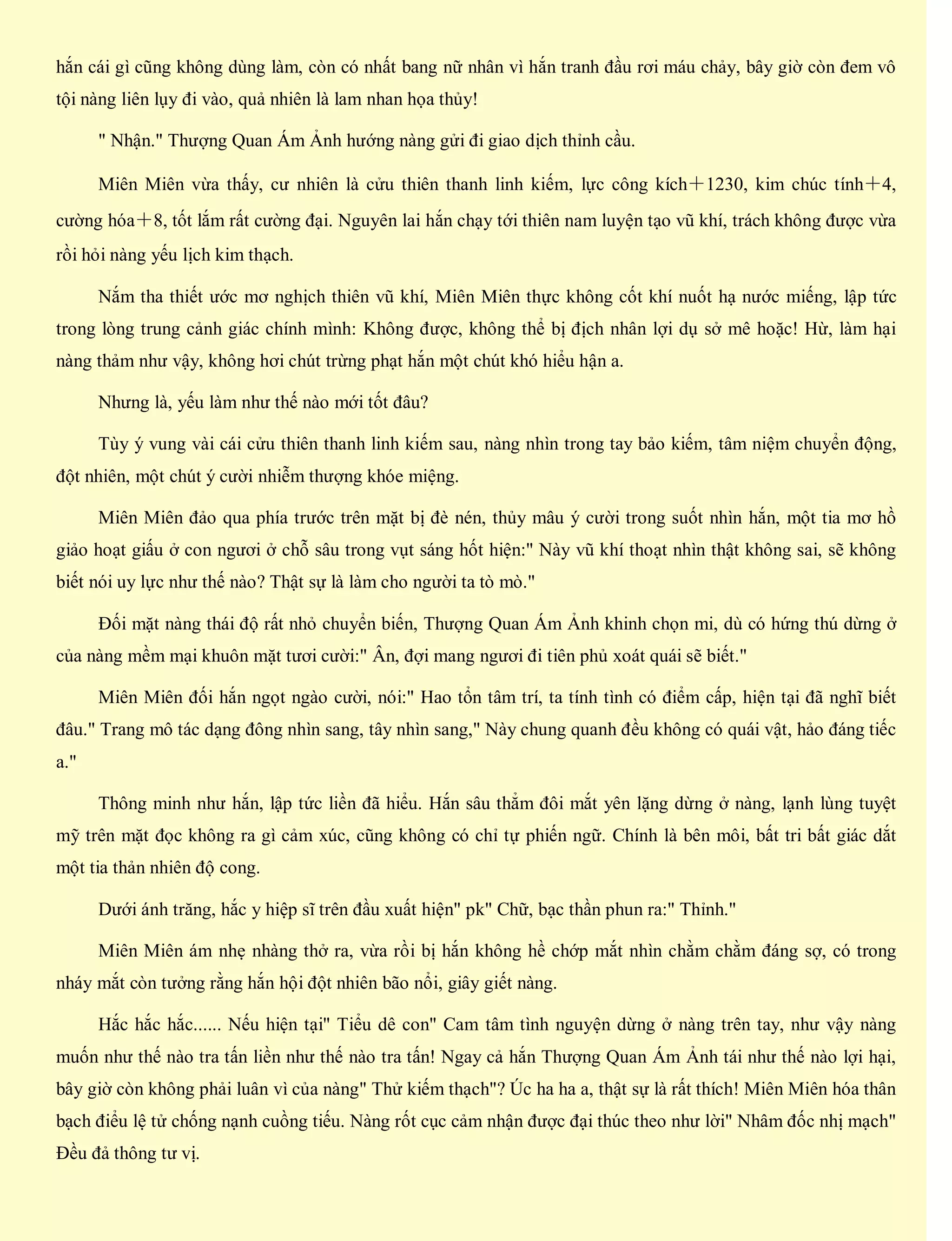 hắn cái gì cũng không dùng làm, còn có nhất bang nữ nhân vì hắn tranh đầu rơi máu chảy, bây giờ còn đem vô
tội nàng liên lụy đi vào, quả nhiên là lam nhan họa thủy!
" Nhận." Thượng Quan Ám Ảnh hướng nàng gửi đi giao dịch thỉnh cầu.
Miên Miên vừa thấy, cư nhiên là cửu thiên thanh linh kiếm, lực công kích＋1230, kim chúc tính＋4,
cường hóa＋8, tốt lắm rất cường đại. Nguyên lai hắn chạy tới thiên nam luyện tạo vũ khí, trách không được vừa
rồi hỏi nàng yếu lịch kim thạch.
Nắm tha thiết ước mơ nghịch thiên vũ khí, Miên Miên thực không cốt khí nuốt hạ nước miếng, lập tức
trong lòng trung cảnh giác chính mình: Không được, không thể bị địch nhân lợi dụ sở mê hoặc! Hừ, làm hại
nàng thảm như vậy, không hơi chút trừng phạt hắn một chút khó hiểu hận a.
Nhưng là, yếu làm như thế nào mới tốt đâu?
Tùy ý vung vài cái cửu thiên thanh linh kiếm sau, nàng nhìn trong tay bảo kiếm, tâm niệm chuyển động,
đột nhiên, một chút ý cười nhiễm thượng khóe miệng.
Miên Miên đảo qua phía trước trên mặt bị đè nén, thủy mâu ý cười trong suốt nhìn hắn, một tia mơ hồ
giảo hoạt giấu ở con ngươi ở chỗ sâu trong vụt sáng hốt hiện:" Này vũ khí thoạt nhìn thật không sai, sẽ không
biết nói uy lực như thế nào? Thật sự là làm cho người ta tò mò."
Đối mặt nàng thái độ rất nhỏ chuyển biến, Thượng Quan Ám Ảnh khinh chọn mi, dù có hứng thú dừng ở
của nàng mềm mại khuôn mặt tươi cười:" Ân, đợi mang ngươi đi tiên phủ xoát quái sẽ biết."
Miên Miên đối hắn ngọt ngào cười, nói:" Hao tổn tâm trí, ta tính tình có điểm cấp, hiện tại đã nghĩ biết
đâu." Trang mô tác dạng đông nhìn sang, tây nhìn sang," Này chung quanh đều không có quái vật, hảo đáng tiếc
a."
Thông minh như hắn, lập tức liền đã hiểu. Hắn sâu thẳm đôi mắt yên lặng dừng ở nàng, lạnh lùng tuyệt
mỹ trên mặt đọc không ra gì cảm xúc, cũng không có chỉ tự phiến ngữ. Chính là bên môi, bất tri bất giác dắt
một tia thản nhiên độ cong.
Dưới ánh trăng, hắc y hiệp sĩ trên đầu xuất hiện" pk" Chữ, bạc thần phun ra:" Thỉnh."
Miên Miên ám nhẹ nhàng thở ra, vừa rồi bị hắn không hề chớp mắt nhìn chằm chằm đáng sợ, có trong
nháy mắt còn tưởng rằng hắn hội đột nhiên bão nổi, giây giết nàng.
Hắc hắc hắc...... Nếu hiện tại" Tiểu dê con" Cam tâm tình nguyện dừng ở nàng trên tay, như vậy nàng
muốn như thế nào tra tấn liền như thế nào tra tấn! Ngay cả hắn Thượng Quan Ám Ảnh tái như thế nào lợi hại,
bây giờ còn không phải luân vì của nàng" Thử kiếm thạch"? Úc ha ha a, thật sự là rất thích! Miên Miên hóa thân
bạch điểu lệ tử chống nạnh cuồng tiếu. Nàng rốt cục cảm nhận được đại thúc theo như lời" Nhâm đốc nhị mạch"
Đều đả thông tư vị.
 