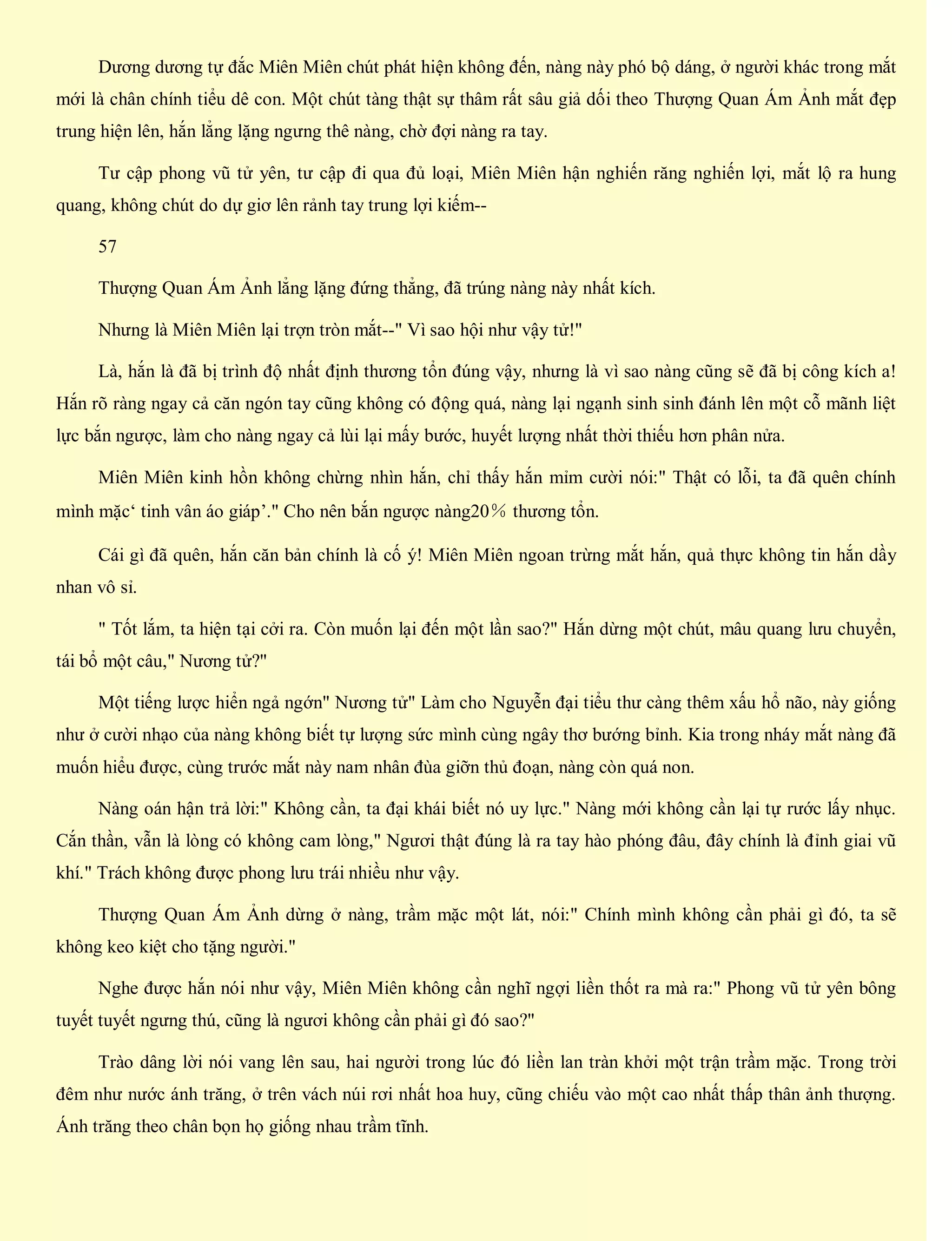 Dương dương tự đắc Miên Miên chút phát hiện không đến, nàng này phó bộ dáng, ở người khác trong mắt
mới là chân chính tiểu dê con. Một chút tàng thật sự thâm rất sâu giả dối theo Thượng Quan Ám Ảnh mắt đẹp
trung hiện lên, hắn lẳng lặng ngưng thê nàng, chờ đợi nàng ra tay.
Tư cập phong vũ tử yên, tư cập đi qua đủ loại, Miên Miên hận nghiến răng nghiến lợi, mắt lộ ra hung
quang, không chút do dự giơ lên rảnh tay trung lợi kiếm--
57
Thượng Quan Ám Ảnh lẳng lặng đứng thẳng, đã trúng nàng này nhất kích.
Nhưng là Miên Miên lại trợn tròn mắt--" Vì sao hội như vậy tử!"
Là, hắn là đã bị trình độ nhất định thương tổn đúng vậy, nhưng là vì sao nàng cũng sẽ đã bị công kích a!
Hắn rõ ràng ngay cả căn ngón tay cũng không có động quá, nàng lại ngạnh sinh sinh đánh lên một cỗ mãnh liệt
lực bắn ngược, làm cho nàng ngay cả lùi lại mấy bước, huyết lượng nhất thời thiếu hơn phân nửa.
Miên Miên kinh hồn không chừng nhìn hắn, chỉ thấy hắn mỉm cười nói:" Thật có lỗi, ta đã quên chính
mình mặc‘ tinh vân áo giáp’." Cho nên bắn ngược nàng20％ thương tổn.
Cái gì đã quên, hắn căn bản chính là cố ý! Miên Miên ngoan trừng mắt hắn, quả thực không tin hắn dầy
nhan vô sỉ.
" Tốt lắm, ta hiện tại cởi ra. Còn muốn lại đến một lần sao?" Hắn dừng một chút, mâu quang lưu chuyển,
tái bổ một câu," Nương tử?"
Một tiếng lược hiển ngả ngớn" Nương tử" Làm cho Nguyễn đại tiểu thư càng thêm xấu hổ não, này giống
như ở cười nhạo của nàng không biết tự lượng sức mình cùng ngây thơ bướng bỉnh. Kia trong nháy mắt nàng đã
muốn hiểu được, cùng trước mắt này nam nhân đùa giỡn thủ đoạn, nàng còn quá non.
Nàng oán hận trả lời:" Không cần, ta đại khái biết nó uy lực." Nàng mới không cần lại tự rước lấy nhục.
Cắn thần, vẫn là lòng có không cam lòng," Ngươi thật đúng là ra tay hào phóng đâu, đây chính là đỉnh giai vũ
khí." Trách không được phong lưu trái nhiều như vậy.
Thượng Quan Ám Ảnh dừng ở nàng, trầm mặc một lát, nói:" Chính mình không cần phải gì đó, ta sẽ
không keo kiệt cho tặng người."
Nghe được hắn nói như vậy, Miên Miên không cần nghĩ ngợi liền thốt ra mà ra:" Phong vũ tử yên bông
tuyết tuyết ngưng thú, cũng là ngươi không cần phải gì đó sao?"
Trào dâng lời nói vang lên sau, hai người trong lúc đó liền lan tràn khởi một trận trầm mặc. Trong trời
đêm như nước ánh trăng, ở trên vách núi rơi nhất hoa huy, cũng chiếu vào một cao nhất thấp thân ảnh thượng.
Ánh trăng theo chân bọn họ giống nhau trầm tĩnh.
 