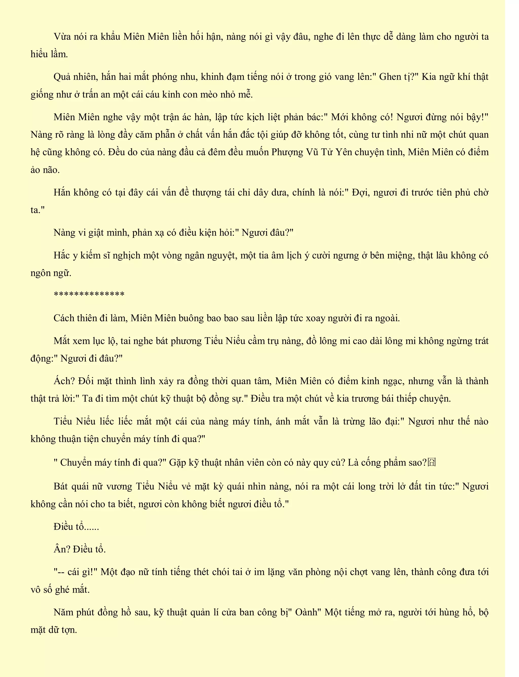 Vừa nói ra khẩu Miên Miên liền hối hận, nàng nói gì vậy đâu, nghe đi lên thực dễ dàng làm cho người ta
hiểu lầm.
Quả nhiên, hắn hai mắt phóng nhu, khinh đạm tiếng nói ở trong gió vang lên:" Ghen tị?" Kia ngữ khí thật
giống như ở trấn an một cái cáu kỉnh con mèo nhỏ mễ.
Miên Miên nghe vậy một trận ác hàn, lập tức kịch liệt phản bác:" Mới không có! Ngươi đừng nói bậy!"
Nàng rõ ràng là lòng đầy căm phẫn ở chất vấn hắn đắc tội giúp đỡ không tốt, cùng tư tình nhi nữ một chút quan
hệ cũng không có. Đều do của nàng đầu cả đêm đều muốn Phượng Vũ Tử Yên chuyện tình, Miên Miên có điểm
ảo não.
Hắn không có tại đây cái vấn đề thượng tái chỉ dây dưa, chính là nói:" Đợi, ngươi đi trước tiên phủ chờ
ta."
Nàng vi giật mình, phản xạ có điều kiện hỏi:" Ngươi đâu?"
Hắc y kiếm sĩ nghịch một vòng ngân nguyệt, một tia âm lịch ý cười ngưng ở bên miệng, thật lâu không có
ngôn ngữ.
**************
Cách thiên đi làm, Miên Miên buông bao bao sau liền lập tức xoay người đi ra ngoài.
Mắt xem lục lộ, tai nghe bát phương Tiểu Niểu cầm trụ nàng, đồ lông mi cao dài lông mi không ngừng trát
động:" Ngươi đi đâu?"
Ách? Đối mặt thình lình xảy ra đồng thời quan tâm, Miên Miên có điểm kinh ngạc, nhưng vẫn là thành
thật trả lời:" Ta đi tìm một chút kỹ thuật bộ đồng sự." Điều tra một chút về kia trương bái thiếp chuyện.
Tiểu Niểu liếc liếc mắt một cái của nàng máy tính, ánh mắt vẫn là trừng lão đại:" Ngươi như thế nào
không thuận tiện chuyển máy tính đi qua?"
" Chuyển máy tính đi qua?" Gặp kỹ thuật nhân viên còn có này quy củ? Là cống phẩm sao?囧
Bát quái nữ vương Tiểu Niểu vẻ mặt kỳ quái nhìn nàng, nói ra một cái long trời lở đất tin tức:" Ngươi
không cần nói cho ta biết, ngươi còn không biết ngươi điều tổ."
Điều tổ......
Ân? Điều tổ.
"-- cái gì!" Một đạo nữ tính tiếng thét chói tai ở im lặng văn phòng nội chợt vang lên, thành công đưa tới
vô số ghé mắt.
Năm phút đồng hồ sau, kỹ thuật quản lí cửa ban công bị" Oành" Một tiếng mở ra, người tới hùng hổ, bộ
mặt dữ tợn.
 