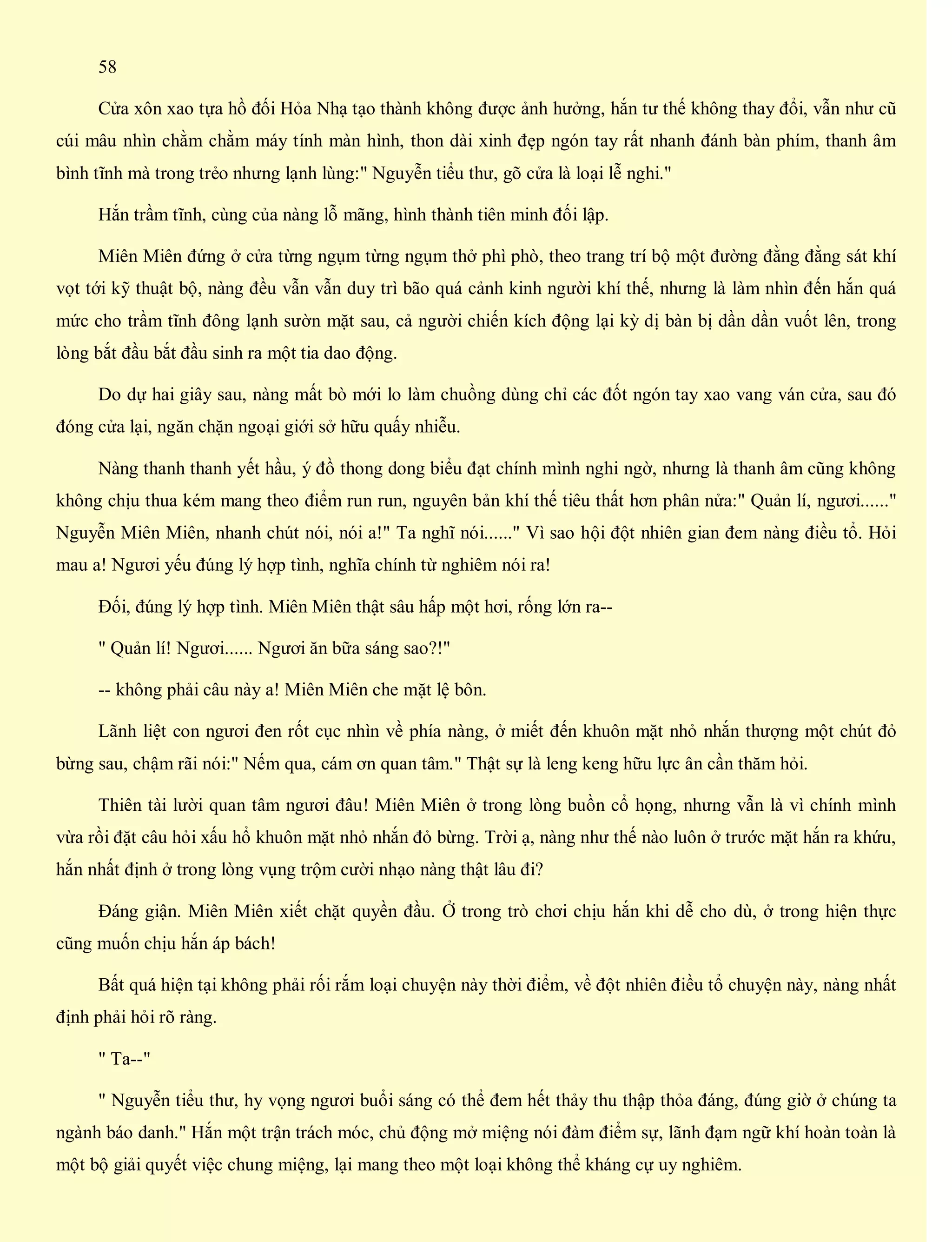 58
Cửa xôn xao tựa hồ đối Hỏa Nhạ tạo thành không được ảnh hưởng, hắn tư thế không thay đổi, vẫn như cũ
cúi mâu nhìn chằm chằm máy tính màn hình, thon dài xinh đẹp ngón tay rất nhanh đánh bàn phím, thanh âm
bình tĩnh mà trong trẻo nhưng lạnh lùng:" Nguyễn tiểu thư, gõ cửa là loại lễ nghi."
Hắn trầm tĩnh, cùng của nàng lỗ mãng, hình thành tiên minh đối lập.
Miên Miên đứng ở cửa từng ngụm từng ngụm thở phì phò, theo trang trí bộ một đường đằng đằng sát khí
vọt tới kỹ thuật bộ, nàng đều vẫn vẫn duy trì bão quá cảnh kinh người khí thế, nhưng là làm nhìn đến hắn quá
mức cho trầm tĩnh đông lạnh sườn mặt sau, cả người chiến kích động lại kỳ dị bàn bị dần dần vuốt lên, trong
lòng bắt đầu bắt đầu sinh ra một tia dao động.
Do dự hai giây sau, nàng mất bò mới lo làm chuồng dùng chỉ các đốt ngón tay xao vang ván cửa, sau đó
đóng cửa lại, ngăn chặn ngoại giới sở hữu quấy nhiễu.
Nàng thanh thanh yết hầu, ý đồ thong dong biểu đạt chính mình nghi ngờ, nhưng là thanh âm cũng không
không chịu thua kém mang theo điểm run run, nguyên bản khí thế tiêu thất hơn phân nửa:" Quản lí, ngươi......"
Nguyễn Miên Miên, nhanh chút nói, nói a!" Ta nghĩ nói......" Vì sao hội đột nhiên gian đem nàng điều tổ. Hỏi
mau a! Ngươi yếu đúng lý hợp tình, nghĩa chính từ nghiêm nói ra!
Đối, đúng lý hợp tình. Miên Miên thật sâu hấp một hơi, rống lớn ra--
" Quản lí! Ngươi...... Ngươi ăn bữa sáng sao?!"
-- không phải câu này a! Miên Miên che mặt lệ bôn.
Lãnh liệt con ngươi đen rốt cục nhìn về phía nàng, ở miết đến khuôn mặt nhỏ nhắn thượng một chút đỏ
bừng sau, chậm rãi nói:" Nếm qua, cám ơn quan tâm." Thật sự là leng keng hữu lực ân cần thăm hỏi.
Thiên tài lười quan tâm ngươi đâu! Miên Miên ở trong lòng buồn cổ họng, nhưng vẫn là vì chính mình
vừa rồi đặt câu hỏi xấu hổ khuôn mặt nhỏ nhắn đỏ bừng. Trời ạ, nàng như thế nào luôn ở trước mặt hắn ra khứu,
hắn nhất định ở trong lòng vụng trộm cười nhạo nàng thật lâu đi?
Đáng giận. Miên Miên xiết chặt quyền đầu. Ở trong trò chơi chịu hắn khi dễ cho dù, ở trong hiện thực
cũng muốn chịu hắn áp bách!
Bất quá hiện tại không phải rối rắm loại chuyện này thời điểm, về đột nhiên điều tổ chuyện này, nàng nhất
định phải hỏi rõ ràng.
" Ta--"
" Nguyễn tiểu thư, hy vọng ngươi buổi sáng có thể đem hết thảy thu thập thỏa đáng, đúng giờ ở chúng ta
ngành báo danh." Hắn một trận trách móc, chủ động mở miệng nói đàm điểm sự, lãnh đạm ngữ khí hoàn toàn là
một bộ giải quyết việc chung miệng, lại mang theo một loại không thể kháng cự uy nghiêm.
 