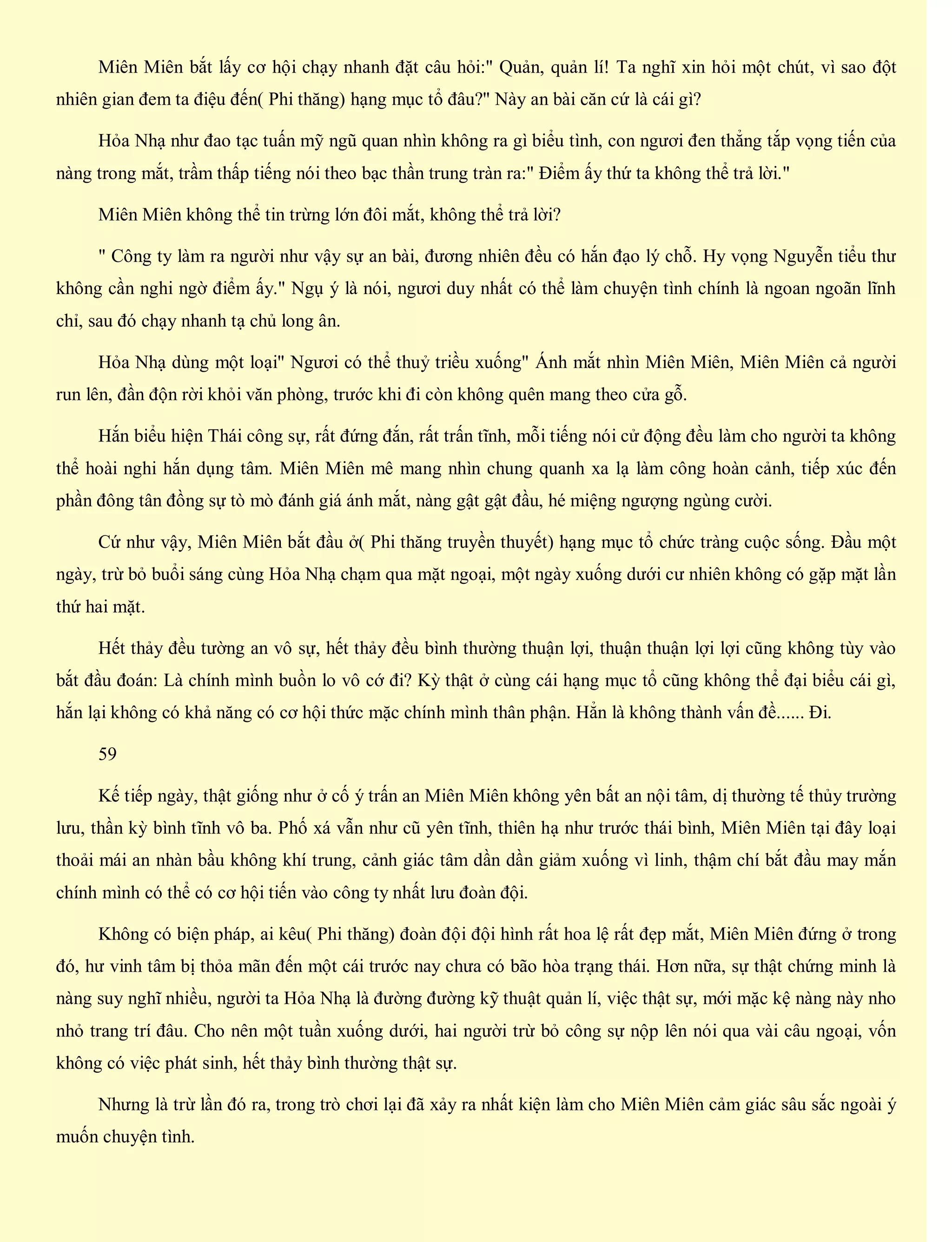 Miên Miên bắt lấy cơ hội chạy nhanh đặt câu hỏi:" Quản, quản lí! Ta nghĩ xin hỏi một chút, vì sao đột
nhiên gian đem ta điệu đến( Phi thăng) hạng mục tổ đâu?" Này an bài căn cứ là cái gì?
Hỏa Nhạ như đao tạc tuấn mỹ ngũ quan nhìn không ra gì biểu tình, con ngươi đen thẳng tắp vọng tiến của
nàng trong mắt, trầm thấp tiếng nói theo bạc thần trung tràn ra:" Điểm ấy thứ ta không thể trả lời."
Miên Miên không thể tin trừng lớn đôi mắt, không thể trả lời?
" Công ty làm ra người như vậy sự an bài, đương nhiên đều có hắn đạo lý chỗ. Hy vọng Nguyễn tiểu thư
không cần nghi ngờ điểm ấy." Ngụ ý là nói, ngươi duy nhất có thể làm chuyện tình chính là ngoan ngoãn lĩnh
chỉ, sau đó chạy nhanh tạ chủ long ân.
Hỏa Nhạ dùng một loại" Ngươi có thể thuỷ triều xuống" Ánh mắt nhìn Miên Miên, Miên Miên cả người
run lên, đần độn rời khỏi văn phòng, trước khi đi còn không quên mang theo cửa gỗ.
Hắn biểu hiện Thái công sự, rất đứng đắn, rất trấn tĩnh, mỗi tiếng nói cử động đều làm cho người ta không
thể hoài nghi hắn dụng tâm. Miên Miên mê mang nhìn chung quanh xa lạ làm công hoàn cảnh, tiếp xúc đến
phần đông tân đồng sự tò mò đánh giá ánh mắt, nàng gật gật đầu, hé miệng ngượng ngùng cười.
Cứ như vậy, Miên Miên bắt đầu ở( Phi thăng truyền thuyết) hạng mục tổ chức tràng cuộc sống. Đầu một
ngày, trừ bỏ buổi sáng cùng Hỏa Nhạ chạm qua mặt ngoại, một ngày xuống dưới cư nhiên không có gặp mặt lần
thứ hai mặt.
Hết thảy đều tường an vô sự, hết thảy đều bình thường thuận lợi, thuận thuận lợi lợi cũng không tùy vào
bắt đầu đoán: Là chính mình buồn lo vô cớ đi? Kỳ thật ở cùng cái hạng mục tổ cũng không thể đại biểu cái gì,
hắn lại không có khả năng có cơ hội thức mặc chính mình thân phận. Hẳn là không thành vấn đề...... Đi.
59
Kế tiếp ngày, thật giống như ở cố ý trấn an Miên Miên không yên bất an nội tâm, dị thường tế thủy trường
lưu, thần kỳ bình tĩnh vô ba. Phố xá vẫn như cũ yên tĩnh, thiên hạ như trước thái bình, Miên Miên tại đây loại
thoải mái an nhàn bầu không khí trung, cảnh giác tâm dần dần giảm xuống vì linh, thậm chí bắt đầu may mắn
chính mình có thể có cơ hội tiến vào công ty nhất lưu đoàn đội.
Không có biện pháp, ai kêu( Phi thăng) đoàn đội đội hình rất hoa lệ rất đẹp mắt, Miên Miên đứng ở trong
đó, hư vinh tâm bị thỏa mãn đến một cái trước nay chưa có bão hòa trạng thái. Hơn nữa, sự thật chứng minh là
nàng suy nghĩ nhiều, người ta Hỏa Nhạ là đường đường kỹ thuật quản lí, việc thật sự, mới mặc kệ nàng này nho
nhỏ trang trí đâu. Cho nên một tuần xuống dưới, hai người trừ bỏ công sự nộp lên nói qua vài câu ngoại, vốn
không có việc phát sinh, hết thảy bình thường thật sự.
Nhưng là trừ lần đó ra, trong trò chơi lại đã xảy ra nhất kiện làm cho Miên Miên cảm giác sâu sắc ngoài ý
muốn chuyện tình.
 