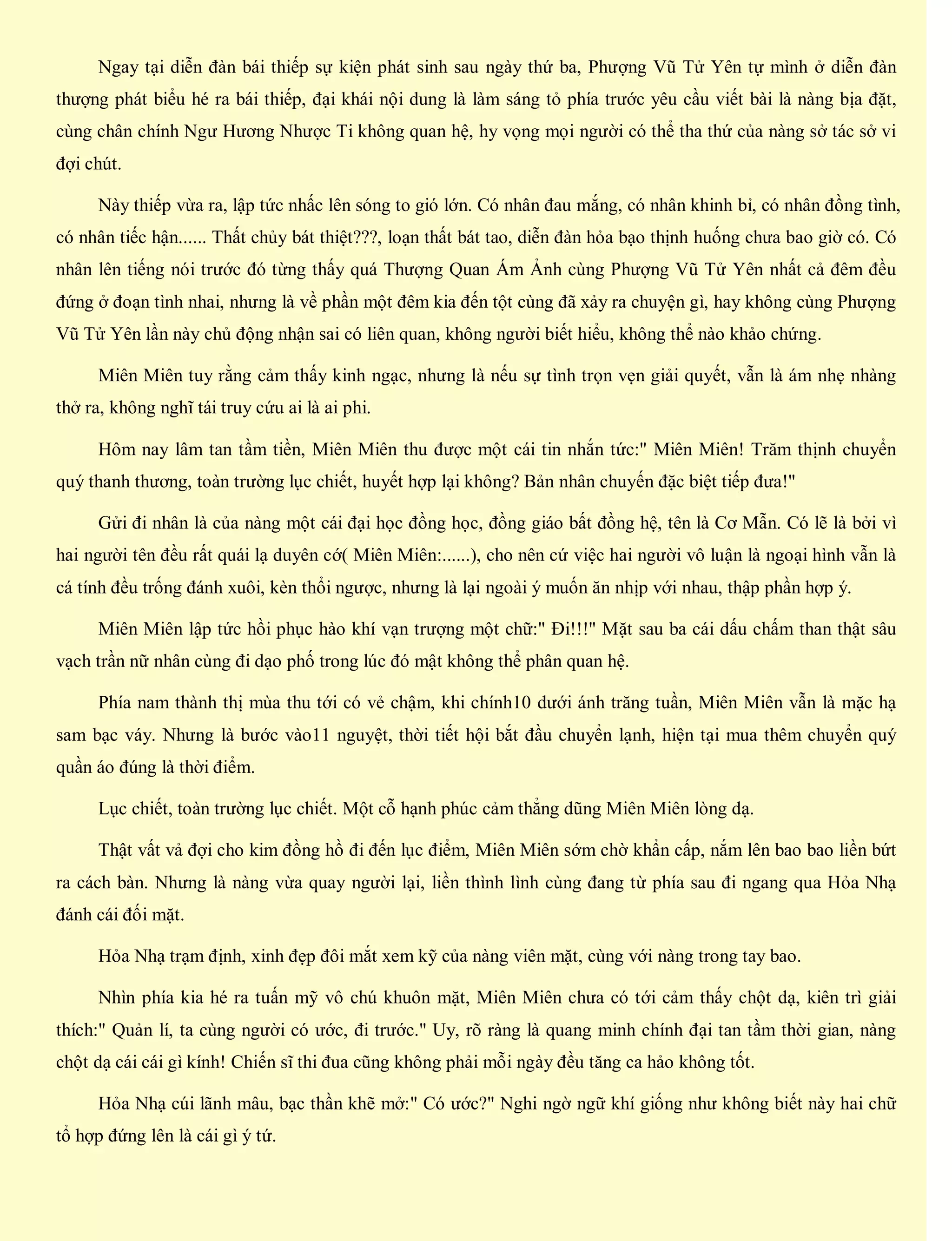 Ngay tại diễn đàn bái thiếp sự kiện phát sinh sau ngày thứ ba, Phượng Vũ Tử Yên tự mình ở diễn đàn
thượng phát biểu hé ra bái thiếp, đại khái nội dung là làm sáng tỏ phía trước yêu cầu viết bài là nàng bịa đặt,
cùng chân chính Ngư Hương Nhược Ti không quan hệ, hy vọng mọi người có thể tha thứ của nàng sở tác sở vi
đợi chút.
Này thiếp vừa ra, lập tức nhấc lên sóng to gió lớn. Có nhân đau mắng, có nhân khinh bỉ, có nhân đồng tình,
có nhân tiếc hận...... Thất chủy bát thiệt???, loạn thất bát tao, diễn đàn hỏa bạo thịnh huống chưa bao giờ có. Có
nhân lên tiếng nói trước đó từng thấy quá Thượng Quan Ám Ảnh cùng Phượng Vũ Tử Yên nhất cả đêm đều
đứng ở đoạn tình nhai, nhưng là về phần một đêm kia đến tột cùng đã xảy ra chuyện gì, hay không cùng Phượng
Vũ Tử Yên lần này chủ động nhận sai có liên quan, không người biết hiểu, không thể nào khảo chứng.
Miên Miên tuy rằng cảm thấy kinh ngạc, nhưng là nếu sự tình trọn vẹn giải quyết, vẫn là ám nhẹ nhàng
thở ra, không nghĩ tái truy cứu ai là ai phi.
Hôm nay lâm tan tầm tiền, Miên Miên thu được một cái tin nhắn tức:" Miên Miên! Trăm thịnh chuyển
quý thanh thương, toàn trường lục chiết, huyết hợp lại không? Bản nhân chuyến đặc biệt tiếp đưa!"
Gửi đi nhân là của nàng một cái đại học đồng học, đồng giáo bất đồng hệ, tên là Cơ Mẫn. Có lẽ là bởi vì
hai người tên đều rất quái lạ duyên cớ( Miên Miên:......), cho nên cứ việc hai người vô luận là ngoại hình vẫn là
cá tính đều trống đánh xuôi, kèn thổi ngược, nhưng là lại ngoài ý muốn ăn nhịp với nhau, thập phần hợp ý.
Miên Miên lập tức hồi phục hào khí vạn trượng một chữ:" Đi!!!" Mặt sau ba cái dấu chấm than thật sâu
vạch trần nữ nhân cùng đi dạo phố trong lúc đó mật không thể phân quan hệ.
Phía nam thành thị mùa thu tới có vẻ chậm, khi chính10 dưới ánh trăng tuần, Miên Miên vẫn là mặc hạ
sam bạc váy. Nhưng là bước vào11 nguyệt, thời tiết hội bắt đầu chuyển lạnh, hiện tại mua thêm chuyển quý
quần áo đúng là thời điểm.
Lục chiết, toàn trường lục chiết. Một cỗ hạnh phúc cảm thẳng dũng Miên Miên lòng dạ.
Thật vất vả đợi cho kim đồng hồ đi đến lục điểm, Miên Miên sớm chờ khẩn cấp, nắm lên bao bao liền bứt
ra cách bàn. Nhưng là nàng vừa quay người lại, liền thình lình cùng đang từ phía sau đi ngang qua Hỏa Nhạ
đánh cái đối mặt.
Hỏa Nhạ trạm định, xinh đẹp đôi mắt xem kỹ của nàng viên mặt, cùng với nàng trong tay bao.
Nhìn phía kia hé ra tuấn mỹ vô chú khuôn mặt, Miên Miên chưa có tới cảm thấy chột dạ, kiên trì giải
thích:" Quản lí, ta cùng người có ước, đi trước." Uy, rõ ràng là quang minh chính đại tan tầm thời gian, nàng
chột dạ cái cái gì kính! Chiến sĩ thi đua cũng không phải mỗi ngày đều tăng ca hảo không tốt.
Hỏa Nhạ cúi lãnh mâu, bạc thần khẽ mở:" Có ước?" Nghi ngờ ngữ khí giống như không biết này hai chữ
tổ hợp đứng lên là cái gì ý tứ.
 