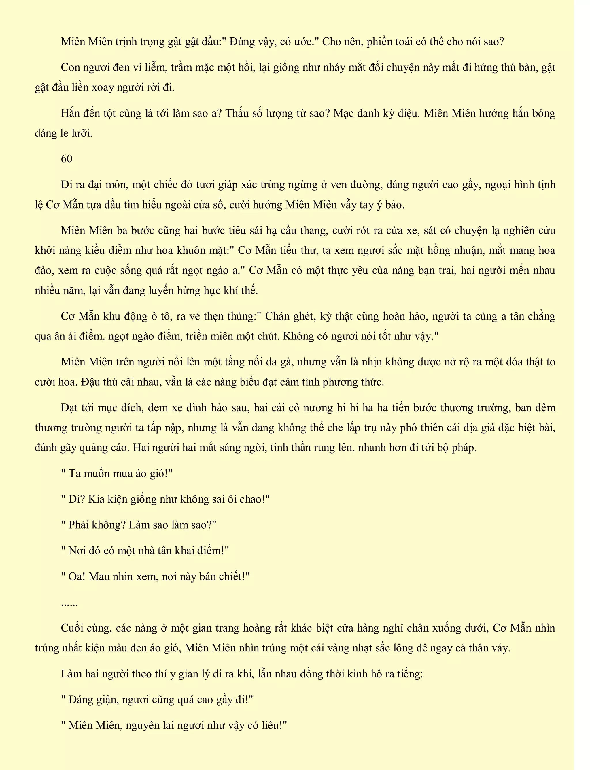 Miên Miên trịnh trọng gật gật đầu:" Đúng vậy, có ước." Cho nên, phiền toái có thể cho nói sao?
Con ngươi đen vi liễm, trầm mặc một hồi, lại giống như nháy mắt đối chuyện này mất đi hứng thú bàn, gật
gật đầu liền xoay người rời đi.
Hắn đến tột cùng là tới làm sao a? Thấu số lượng từ sao? Mạc danh kỳ diệu. Miên Miên hướng hắn bóng
dáng le lưỡi.
60
Đi ra đại môn, một chiếc đỏ tươi giáp xác trùng ngừng ở ven đường, dáng người cao gầy, ngoại hình tịnh
lệ Cơ Mẫn tựa đầu tìm hiểu ngoài cửa sổ, cười hướng Miên Miên vẫy tay ý bảo.
Miên Miên ba bước cũng hai bước tiêu sái hạ cầu thang, cười rớt ra cửa xe, sát có chuyện lạ nghiên cứu
khởi nàng kiều diễm như hoa khuôn mặt:" Cơ Mẫn tiểu thư, ta xem ngươi sắc mặt hồng nhuận, mắt mang hoa
đào, xem ra cuộc sống quá rất ngọt ngào a." Cơ Mẫn có một thực yêu của nàng bạn trai, hai người mến nhau
nhiều năm, lại vẫn đang luyến hừng hực khí thế.
Cơ Mẫn khu động ô tô, ra vẻ thẹn thùng:" Chán ghét, kỳ thật cũng hoàn hảo, người ta cùng a tân chẳng
qua ân ái điểm, ngọt ngào điểm, triền miên một chút. Không có ngươi nói tốt như vậy."
Miên Miên trên người nổi lên một tầng nổi da gà, nhưng vẫn là nhịn không được nở rộ ra một đóa thật to
cười hoa. Đậu thú cãi nhau, vẫn là các nàng biểu đạt cảm tình phương thức.
Đạt tới mục đích, đem xe đình hảo sau, hai cái cô nương hi hi ha ha tiến bước thương trường, ban đêm
thương trường người ta tấp nập, nhưng là vẫn đang không thể che lấp trụ này phô thiên cái địa giá đặc biệt bài,
đánh gãy quảng cáo. Hai người hai mắt sáng ngời, tinh thần rung lên, nhanh hơn đi tới bộ pháp.
" Ta muốn mua áo gió!"
" Di? Kia kiện giống như không sai ôi chao!"
" Phải không? Làm sao làm sao?"
" Nơi đó có một nhà tân khai điếm!"
" Oa! Mau nhìn xem, nơi này bán chiết!"
......
Cuối cùng, các nàng ở một gian trang hoàng rất khác biệt cửa hàng nghỉ chân xuống dưới, Cơ Mẫn nhìn
trúng nhất kiện màu đen áo gió, Miên Miên nhìn trúng một cái vàng nhạt sắc lông dê ngay cả thân váy.
Làm hai người theo thí y gian lý đi ra khi, lẫn nhau đồng thời kinh hô ra tiếng:
" Đáng giận, ngươi cũng quá cao gầy đi!"
" Miên Miên, nguyên lai ngươi như vậy có liêu!"
 