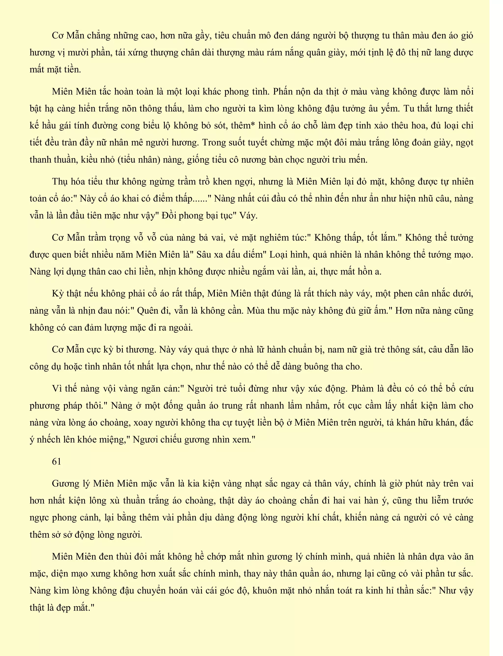 Cơ Mẫn chẳng những cao, hơn nữa gầy, tiêu chuẩn mô đen dáng người bộ thượng tu thân màu đen áo gió
hương vị mười phần, tái xứng thượng chân dài thượng màu rám nắng quân giày, mới tịnh lệ đô thị nữ lang dược
mất mặt tiền.
Miên Miên tắc hoàn toàn là một loại khác phong tình. Phấn nộn da thịt ở màu vàng không được làm nổi
bật hạ càng hiển trắng nõn thông thấu, làm cho người ta kìm lòng không đậu tưởng âu yếm. Tu thắt lưng thiết
kế hầu gái tính đường cong biểu lộ không bỏ sót, thêm* hình cổ áo chỗ làm đẹp tinh xảo thêu hoa, đủ loại chi
tiết đều tràn đầy nữ nhân mê người hương. Trong suốt tuyết chừng mặc một đôi màu trắng lông đoản giày, ngọt
thanh thuần, kiều nhỏ (tiểu nhân) nàng, giống tiểu cô nương bàn chọc người trìu mến.
Thụ hóa tiểu thư không ngừng trầm trồ khen ngợi, nhưng là Miên Miên lại đỏ mặt, không được tự nhiên
toản cổ áo:" Này cổ áo khai có điểm thấp......" Nàng nhất cúi đầu có thể nhìn đến như ẩn như hiện nhũ câu, nàng
vẫn là lần đầu tiên mặc như vậy" Đồi phong bại tục" Váy.
Cơ Mẫn trầm trọng vỗ vỗ của nàng bả vai, vẻ mặt nghiêm túc:" Không thấp, tốt lắm." Không thể tưởng
được quen biết nhiều năm Miên Miên là" Sâu xa dấu diếm" Loại hình, quả nhiên là nhân không thể tướng mạo.
Nàng lợi dụng thân cao chi liền, nhịn không được nhiều ngắm vài lần, ai, thực mất hồn a.
Kỳ thật nếu không phải cổ áo rất thấp, Miên Miên thật đúng là rất thích này váy, một phen cân nhắc dưới,
nàng vẫn là nhịn đau nói:" Quên đi, vẫn là không cần. Mùa thu mặc này không đủ giữ ấm." Hơn nữa nàng cũng
không có can đảm lượng mặc đi ra ngoài.
Cơ Mẫn cực kỳ bi thương. Này váy quả thực ở nhà lữ hành chuẩn bị, nam nữ già trẻ thông sát, câu dẫn lão
công dụ hoặc tình nhân tốt nhất lựa chọn, như thế nào có thể dễ dàng buông tha cho.
Vì thế nàng vội vàng ngăn cản:" Người trẻ tuổi đừng như vậy xúc động. Phàm là đều có có thể bổ cứu
phương pháp thôi." Nàng ở một đống quần áo trung rất nhanh lẩm nhẩm, rốt cục cầm lấy nhất kiện làm cho
nàng vừa lòng áo choàng, xoay người không tha cự tuyệt liền bộ ở Miên Miên trên người, tả khán hữu khán, đắc
ý nhếch lên khóe miệng," Ngươi chiếu gương nhìn xem."
61
Gương lý Miên Miên mặc vẫn là kia kiện vàng nhạt sắc ngay cả thân váy, chính là giờ phút này trên vai
hơn nhất kiện lông xù thuần trắng áo choàng, thật dày áo choàng chắn đi hai vai hàn ý, cũng thu liễm trước
ngực phong cảnh, lại bằng thêm vài phần dịu dàng động lòng người khí chất, khiến nàng cả người có vẻ càng
thêm sở sở động lòng người.
Miên Miên đen thùi đôi mắt không hề chớp mắt nhìn gương lý chính mình, quả nhiên là nhân dựa vào ăn
mặc, diện mạo xưng không hơn xuất sắc chính mình, thay này thân quần áo, nhưng lại cũng có vài phần tư sắc.
Nàng kìm lòng không đậu chuyển hoán vài cái góc độ, khuôn mặt nhỏ nhắn toát ra kinh hỉ thần sắc:" Như vậy
thật là đẹp mắt."
 