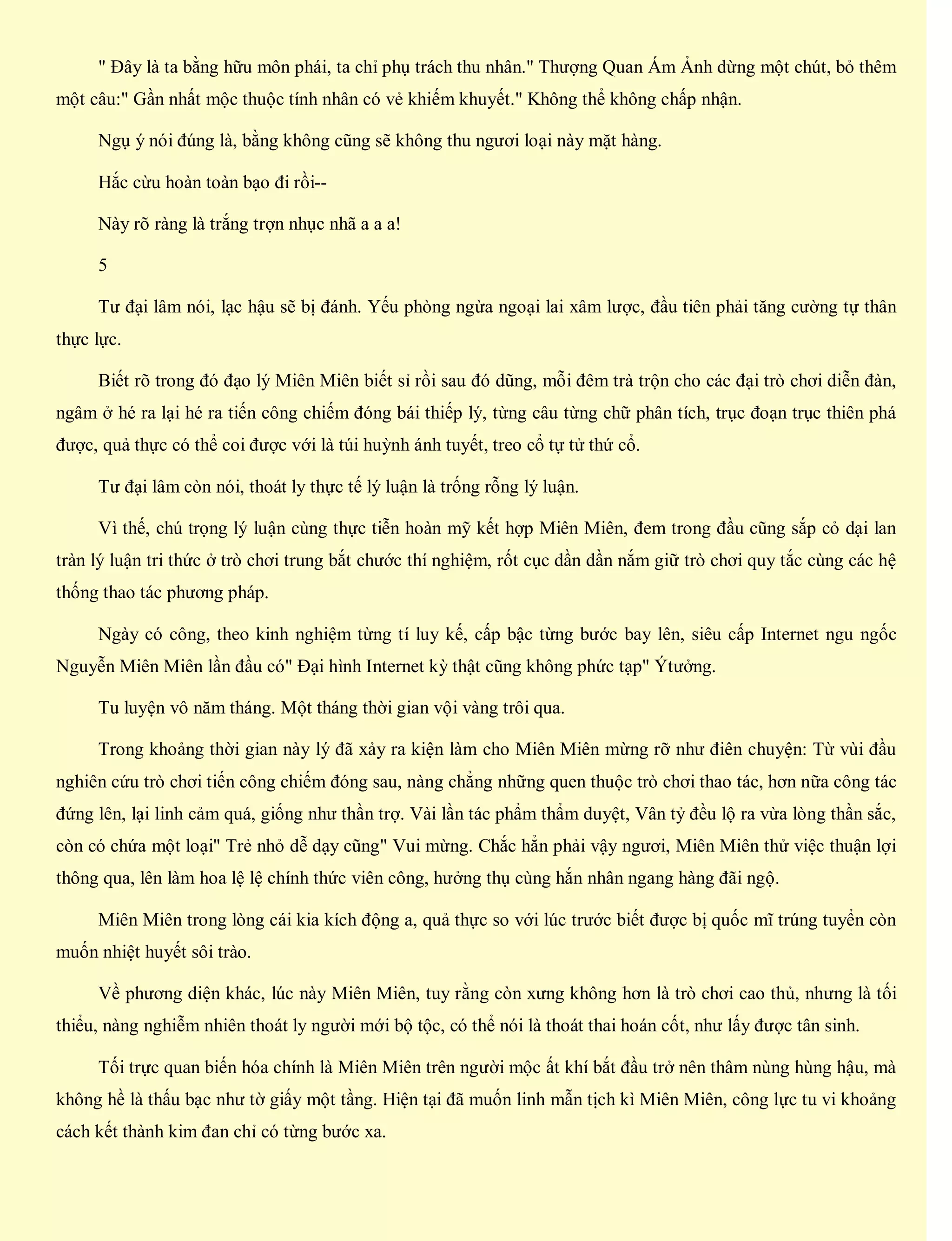 " Đây là ta bằng hữu môn phái, ta chỉ phụ trách thu nhân." Thượng Quan Ám Ảnh dừng một chút, bỏ thêm
một câu:" Gần nhất mộc thuộc tính nhân có vẻ khiếm khuyết." Không thể không chấp nhận.
Ngụ ý nói đúng là, bằng không cũng sẽ không thu ngươi loại này mặt hàng.
Hắc cừu hoàn toàn bạo đi rồi--
Này rõ ràng là trắng trợn nhục nhã a a a!
5
Tư đại lâm nói, lạc hậu sẽ bị đánh. Yếu phòng ngừa ngoại lai xâm lược, đầu tiên phải tăng cường tự thân
thực lực.
Biết rõ trong đó đạo lý Miên Miên biết sỉ rồi sau đó dũng, mỗi đêm trà trộn cho các đại trò chơi diễn đàn,
ngâm ở hé ra lại hé ra tiến công chiếm đóng bái thiếp lý, từng câu từng chữ phân tích, trục đoạn trục thiên phá
được, quả thực có thể coi được với là túi huỳnh ánh tuyết, treo cổ tự tử thứ cổ.
Tư đại lâm còn nói, thoát ly thực tế lý luận là trống rỗng lý luận.
Vì thế, chú trọng lý luận cùng thực tiễn hoàn mỹ kết hợp Miên Miên, đem trong đầu cũng sắp cỏ dại lan
tràn lý luận tri thức ở trò chơi trung bắt chước thí nghiệm, rốt cục dần dần nắm giữ trò chơi quy tắc cùng các hệ
thống thao tác phương pháp.
Ngày có công, theo kinh nghiệm từng tí luy kế, cấp bậc từng bước bay lên, siêu cấp Internet ngu ngốc
Nguyễn Miên Miên lần đầu có" Đại hình Internet kỳ thật cũng không phức tạp" Ýtưởng.
Tu luyện vô năm tháng. Một tháng thời gian vội vàng trôi qua.
Trong khoảng thời gian này lý đã xảy ra kiện làm cho Miên Miên mừng rỡ như điên chuyện: Từ vùi đầu
nghiên cứu trò chơi tiến công chiếm đóng sau, nàng chẳng những quen thuộc trò chơi thao tác, hơn nữa công tác
đứng lên, lại linh cảm quá, giống như thần trợ. Vài lần tác phẩm thẩm duyệt, Vân tỷ đều lộ ra vừa lòng thần sắc,
còn có chứa một loại" Trẻ nhỏ dễ dạy cũng" Vui mừng. Chắc hẳn phải vậy ngươi, Miên Miên thử việc thuận lợi
thông qua, lên làm hoa lệ lệ chính thức viên công, hưởng thụ cùng hắn nhân ngang hàng đãi ngộ.
Miên Miên trong lòng cái kia kích động a, quả thực so với lúc trước biết được bị quốc mĩ trúng tuyển còn
muốn nhiệt huyết sôi trào.
Về phương diện khác, lúc này Miên Miên, tuy rằng còn xưng không hơn là trò chơi cao thủ, nhưng là tối
thiểu, nàng nghiễm nhiên thoát ly người mới bộ tộc, có thể nói là thoát thai hoán cốt, như lấy được tân sinh.
Tối trực quan biến hóa chính là Miên Miên trên người mộc ất khí bắt đầu trở nên thâm nùng hùng hậu, mà
không hề là thấu bạc như tờ giấy một tầng. Hiện tại đã muốn linh mẫn tịch kì Miên Miên, công lực tu vi khoảng
cách kết thành kim đan chỉ có từng bước xa.
 