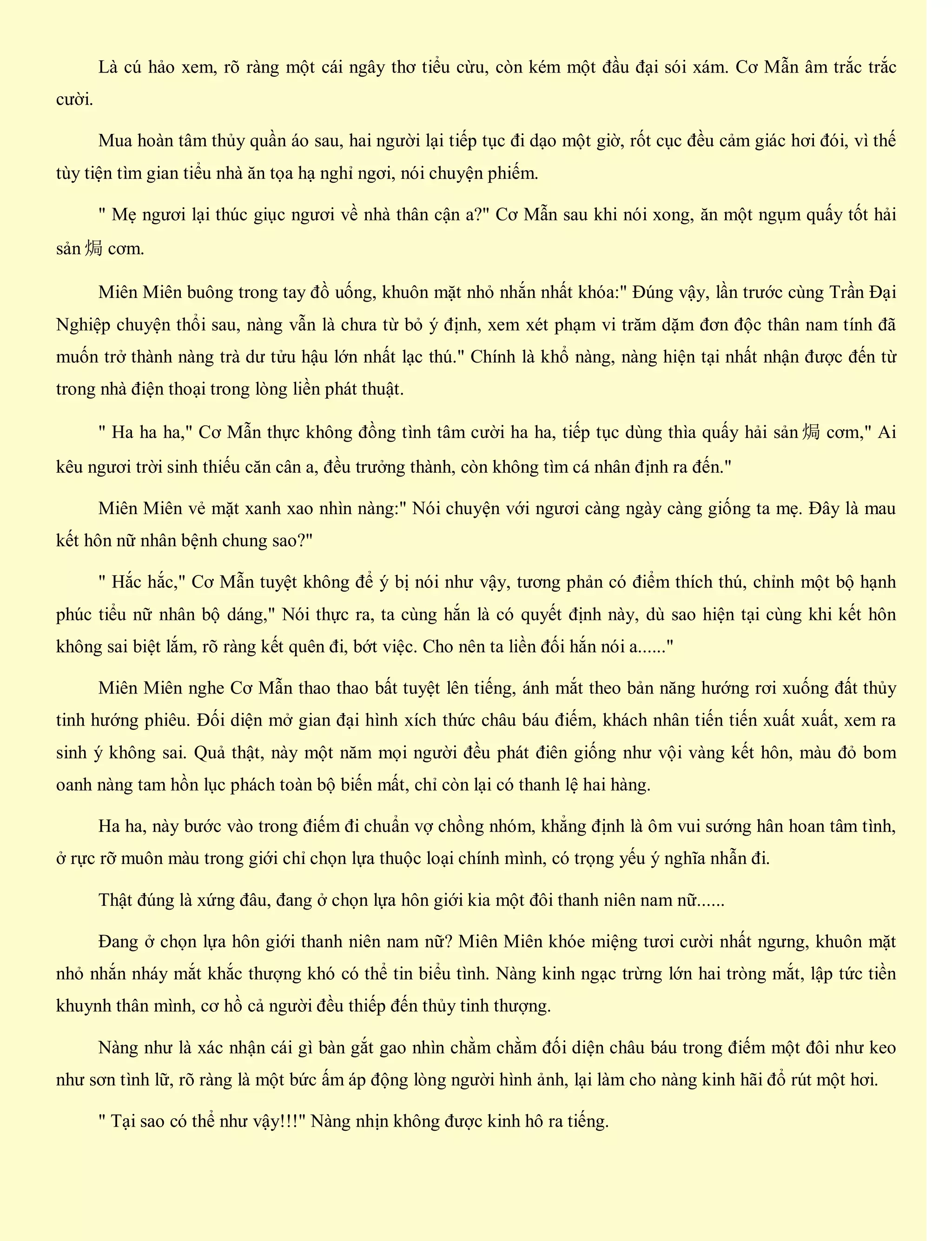 Là cú hảo xem, rõ ràng một cái ngây thơ tiểu cừu, còn kém một đầu đại sói xám. Cơ Mẫn âm trắc trắc
cười.
Mua hoàn tâm thủy quần áo sau, hai người lại tiếp tục đi dạo một giờ, rốt cục đều cảm giác hơi đói, vì thế
tùy tiện tìm gian tiểu nhà ăn tọa hạ nghỉ ngơi, nói chuyện phiếm.
" Mẹ ngươi lại thúc giục ngươi về nhà thân cận a?" Cơ Mẫn sau khi nói xong, ăn một ngụm quấy tốt hải
sản 焗 cơm.
Miên Miên buông trong tay đồ uống, khuôn mặt nhỏ nhắn nhất khóa:" Đúng vậy, lần trước cùng Trần Đại
Nghiệp chuyện thổi sau, nàng vẫn là chưa từ bỏ ý định, xem xét phạm vi trăm dặm đơn độc thân nam tính đã
muốn trở thành nàng trà dư tửu hậu lớn nhất lạc thú." Chính là khổ nàng, nàng hiện tại nhất nhận được đến từ
trong nhà điện thoại trong lòng liền phát thuật.
" Ha ha ha," Cơ Mẫn thực không đồng tình tâm cười ha ha, tiếp tục dùng thìa quấy hải sản 焗 cơm," Ai
kêu ngươi trời sinh thiếu căn cân a, đều trưởng thành, còn không tìm cá nhân định ra đến."
Miên Miên vẻ mặt xanh xao nhìn nàng:" Nói chuyện với ngươi càng ngày càng giống ta mẹ. Đây là mau
kết hôn nữ nhân bệnh chung sao?"
" Hắc hắc," Cơ Mẫn tuyệt không để ý bị nói như vậy, tương phản có điểm thích thú, chỉnh một bộ hạnh
phúc tiểu nữ nhân bộ dáng," Nói thực ra, ta cùng hắn là có quyết định này, dù sao hiện tại cùng khi kết hôn
không sai biệt lắm, rõ ràng kết quên đi, bớt việc. Cho nên ta liền đối hắn nói a......"
Miên Miên nghe Cơ Mẫn thao thao bất tuyệt lên tiếng, ánh mắt theo bản năng hướng rơi xuống đất thủy
tinh hướng phiêu. Đối diện mở gian đại hình xích thức châu báu điếm, khách nhân tiến tiến xuất xuất, xem ra
sinh ý không sai. Quả thật, này một năm mọi người đều phát điên giống như vội vàng kết hôn, màu đỏ bom
oanh nàng tam hồn lục phách toàn bộ biến mất, chỉ còn lại có thanh lệ hai hàng.
Ha ha, này bước vào trong điếm đi chuẩn vợ chồng nhóm, khẳng định là ôm vui sướng hân hoan tâm tình,
ở rực rỡ muôn màu trong giới chỉ chọn lựa thuộc loại chính mình, có trọng yếu ý nghĩa nhẫn đi.
Thật đúng là xứng đâu, đang ở chọn lựa hôn giới kia một đôi thanh niên nam nữ......
Đang ở chọn lựa hôn giới thanh niên nam nữ? Miên Miên khóe miệng tươi cười nhất ngưng, khuôn mặt
nhỏ nhắn nháy mắt khắc thượng khó có thể tin biểu tình. Nàng kinh ngạc trừng lớn hai tròng mắt, lập tức tiền
khuynh thân mình, cơ hồ cả người đều thiếp đến thủy tinh thượng.
Nàng như là xác nhận cái gì bàn gắt gao nhìn chằm chằm đối diện châu báu trong điếm một đôi như keo
như sơn tình lữ, rõ ràng là một bức ấm áp động lòng người hình ảnh, lại làm cho nàng kinh hãi đổ rút một hơi.
" Tại sao có thể như vậy!!!" Nàng nhịn không được kinh hô ra tiếng.
 