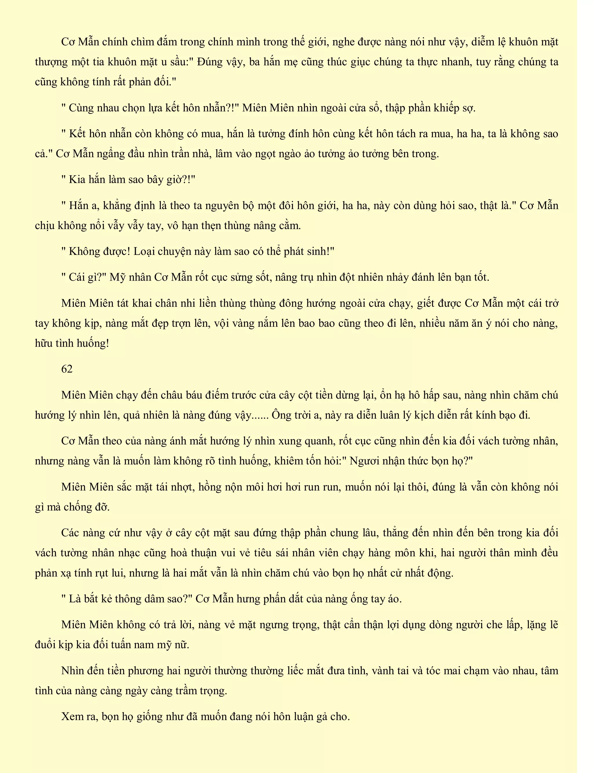 Cơ Mẫn chính chìm đắm trong chính mình trong thế giới, nghe được nàng nói như vậy, diễm lệ khuôn mặt
thượng một tia khuôn mặt u sầu:" Đúng vậy, ba hắn mẹ cũng thúc giục chúng ta thực nhanh, tuy rằng chúng ta
cũng không tính rất phản đối."
" Cùng nhau chọn lựa kết hôn nhẫn?!" Miên Miên nhìn ngoài cửa sổ, thập phần khiếp sợ.
" Kết hôn nhẫn còn không có mua, hắn là tưởng đính hôn cùng kết hôn tách ra mua, ha ha, ta là không sao
cả." Cơ Mẫn ngẩng đầu nhìn trần nhà, lâm vào ngọt ngào ảo tưởng ảo tưởng bên trong.
" Kia hắn làm sao bây giờ?!"
" Hắn a, khẳng định là theo ta nguyên bộ một đôi hôn giới, ha ha, này còn dùng hỏi sao, thật là." Cơ Mẫn
chịu không nổi vẫy vẫy tay, vô hạn thẹn thùng nâng cằm.
" Không được! Loại chuyện này làm sao có thể phát sinh!"
" Cái gì?" Mỹ nhân Cơ Mẫn rốt cục sửng sốt, nâng trụ nhìn đột nhiên nhảy đánh lên bạn tốt.
Miên Miên tát khai chân nhi liền thùng thùng đông hướng ngoài cửa chạy, giết được Cơ Mẫn một cái trở
tay không kịp, nàng mắt đẹp trợn lên, vội vàng nắm lên bao bao cũng theo đi lên, nhiều năm ăn ý nói cho nàng,
hữu tình huống!
62
Miên Miên chạy đến châu báu điếm trước cửa cây cột tiền dừng lại, ổn hạ hô hấp sau, nàng nhìn chăm chú
hướng lý nhìn lên, quả nhiên là nàng đúng vậy...... Ông trời a, này ra diễn luân lý kịch diễn rất kính bạo đi.
Cơ Mẫn theo của nàng ánh mắt hướng lý nhìn xung quanh, rốt cục cũng nhìn đến kia đối vách tường nhân,
nhưng nàng vẫn là muốn làm không rõ tình huống, khiêm tốn hỏi:" Ngươi nhận thức bọn họ?"
Miên Miên sắc mặt tái nhợt, hồng nộn môi hơi hơi run run, muốn nói lại thôi, đúng là vẫn còn không nói
gì mà chống đỡ.
Các nàng cứ như vậy ở cây cột mặt sau đứng thập phần chung lâu, thẳng đến nhìn đến bên trong kia đối
vách tường nhân nhạc cũng hoà thuận vui vẻ tiêu sái nhân viên chạy hàng môn khi, hai người thân mình đều
phản xạ tính rụt lui, nhưng là hai mắt vẫn là nhìn chăm chú vào bọn họ nhất cử nhất động.
" Là bắt kẻ thông dâm sao?" Cơ Mẫn hưng phấn dắt của nàng ống tay áo.
Miên Miên không có trả lời, nàng vẻ mặt ngưng trọng, thật cẩn thận lợi dụng dòng người che lấp, lặng lẽ
đuổi kịp kia đối tuấn nam mỹ nữ.
Nhìn đến tiền phương hai người thường thường liếc mắt đưa tình, vành tai và tóc mai chạm vào nhau, tâm
tình của nàng càng ngày càng trầm trọng.
Xem ra, bọn họ giống như đã muốn đang nói hôn luận gả cho.
 