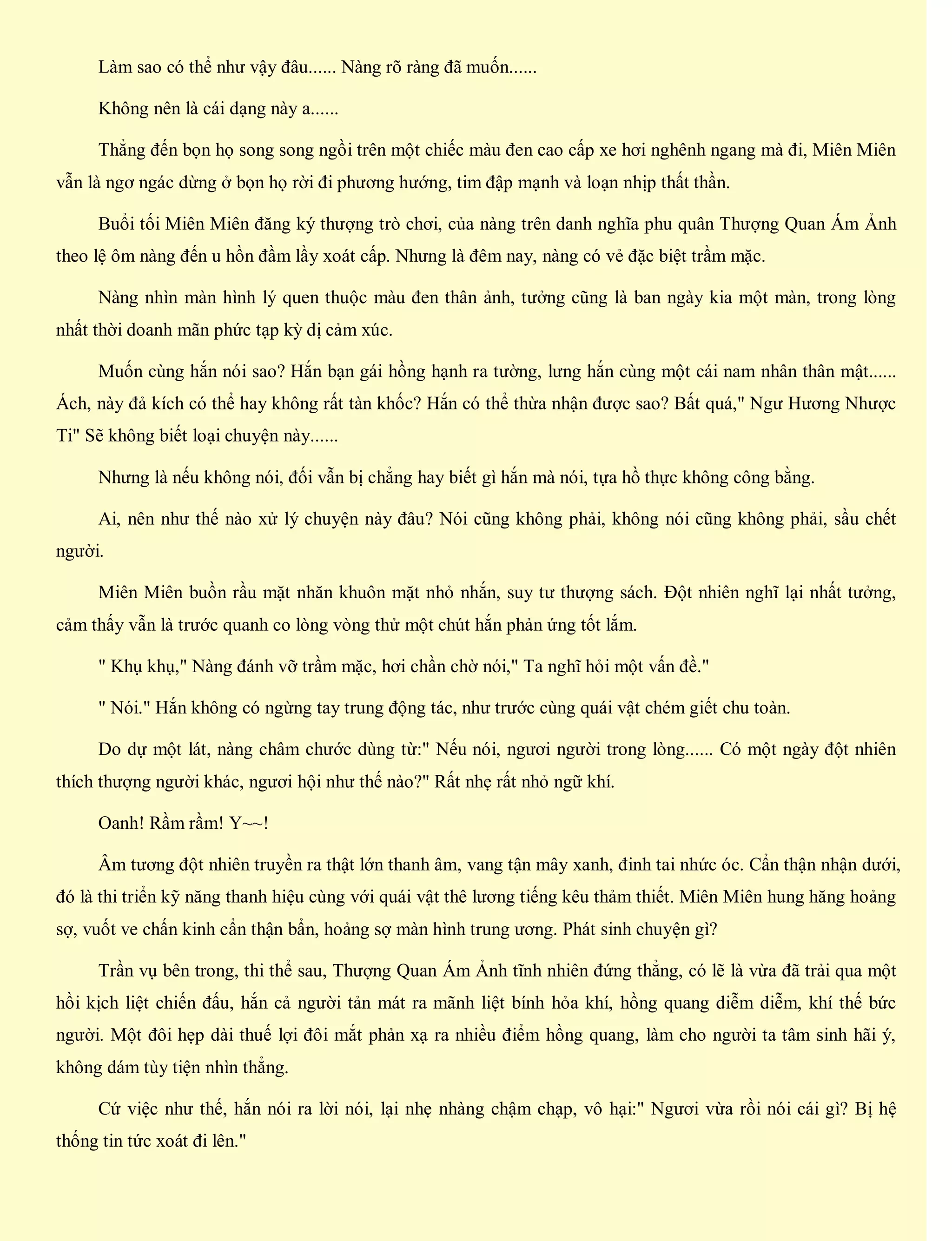 Làm sao có thể như vậy đâu...... Nàng rõ ràng đã muốn......
Không nên là cái dạng này a......
Thẳng đến bọn họ song song ngồi trên một chiếc màu đen cao cấp xe hơi nghênh ngang mà đi, Miên Miên
vẫn là ngơ ngác dừng ở bọn họ rời đi phương hướng, tim đập mạnh và loạn nhịp thất thần.
Buổi tối Miên Miên đăng ký thượng trò chơi, của nàng trên danh nghĩa phu quân Thượng Quan Ám Ảnh
theo lệ ôm nàng đến u hồn đầm lầy xoát cấp. Nhưng là đêm nay, nàng có vẻ đặc biệt trầm mặc.
Nàng nhìn màn hình lý quen thuộc màu đen thân ảnh, tưởng cũng là ban ngày kia một màn, trong lòng
nhất thời doanh mãn phức tạp kỳ dị cảm xúc.
Muốn cùng hắn nói sao? Hắn bạn gái hồng hạnh ra tường, lưng hắn cùng một cái nam nhân thân mật......
Ách, này đả kích có thể hay không rất tàn khốc? Hắn có thể thừa nhận được sao? Bất quá," Ngư Hương Nhược
Ti" Sẽ không biết loại chuyện này......
Nhưng là nếu không nói, đối vẫn bị chẳng hay biết gì hắn mà nói, tựa hồ thực không công bằng.
Ai, nên như thế nào xử lý chuyện này đâu? Nói cũng không phải, không nói cũng không phải, sầu chết
người.
Miên Miên buồn rầu mặt nhăn khuôn mặt nhỏ nhắn, suy tư thượng sách. Đột nhiên nghĩ lại nhất tưởng,
cảm thấy vẫn là trước quanh co lòng vòng thử một chút hắn phản ứng tốt lắm.
" Khụ khụ," Nàng đánh vỡ trầm mặc, hơi chần chờ nói," Ta nghĩ hỏi một vấn đề."
" Nói." Hắn không có ngừng tay trung động tác, như trước cùng quái vật chém giết chu toàn.
Do dự một lát, nàng châm chước dùng từ:" Nếu nói, ngươi người trong lòng...... Có một ngày đột nhiên
thích thượng người khác, ngươi hội như thế nào?" Rất nhẹ rất nhỏ ngữ khí.
Oanh! Rầm rầm! Y~~!
Âm tương đột nhiên truyền ra thật lớn thanh âm, vang tận mây xanh, đinh tai nhức óc. Cẩn thận nhận dưới,
đó là thi triển kỹ năng thanh hiệu cùng với quái vật thê lương tiếng kêu thảm thiết. Miên Miên hung hăng hoảng
sợ, vuốt ve chấn kinh cẩn thận bẩn, hoảng sợ màn hình trung ương. Phát sinh chuyện gì?
Trần vụ bên trong, thi thể sau, Thượng Quan Ám Ảnh tĩnh nhiên đứng thẳng, có lẽ là vừa đã trải qua một
hồi kịch liệt chiến đấu, hắn cả người tản mát ra mãnh liệt bính hỏa khí, hồng quang diễm diễm, khí thế bức
người. Một đôi hẹp dài thuế lợi đôi mắt phản xạ ra nhiều điểm hồng quang, làm cho người ta tâm sinh hãi ý,
không dám tùy tiện nhìn thẳng.
Cứ việc như thế, hắn nói ra lời nói, lại nhẹ nhàng chậm chạp, vô hại:" Ngươi vừa rồi nói cái gì? Bị hệ
thống tin tức xoát đi lên."
 