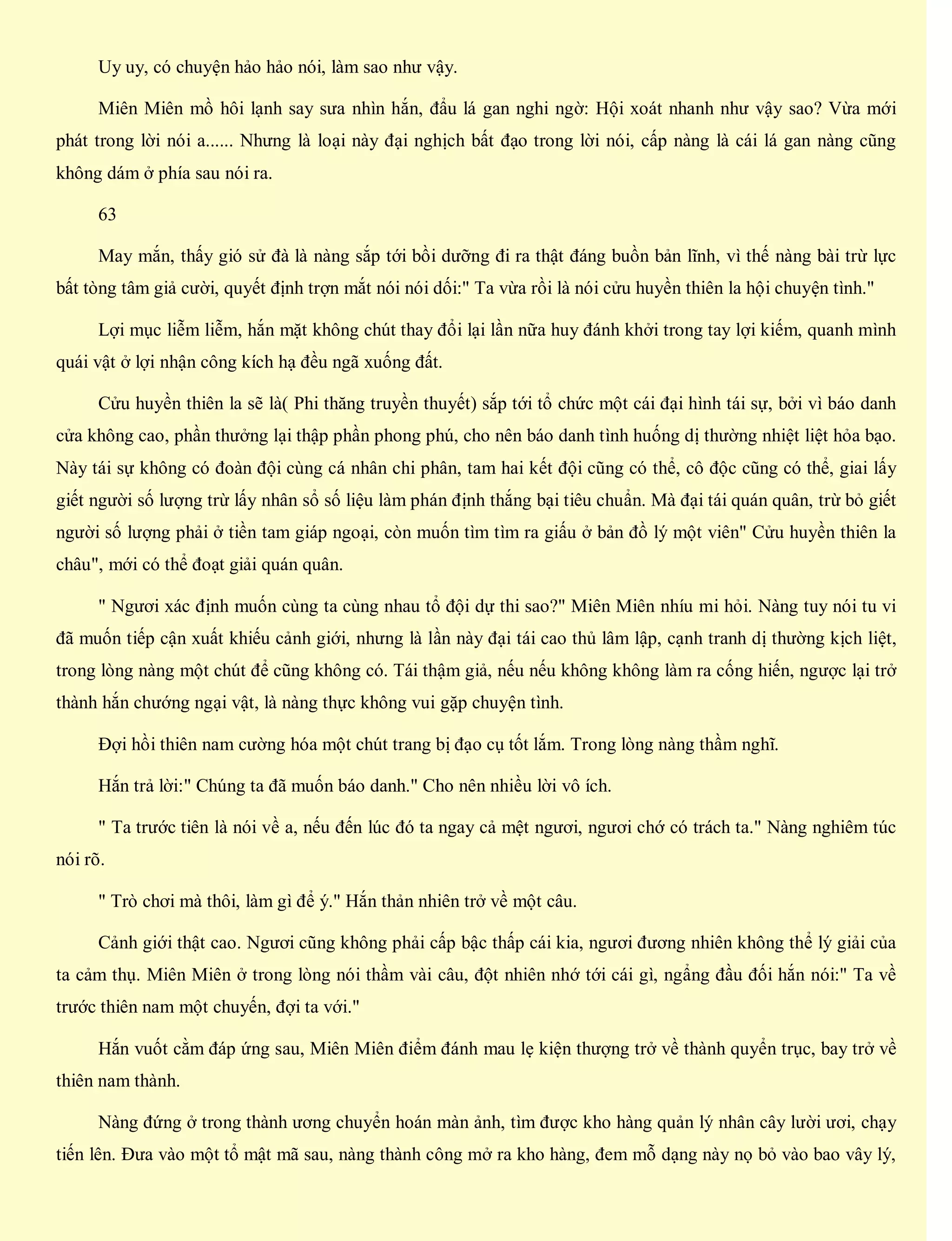 Uy uy, có chuyện hảo hảo nói, làm sao như vậy.
Miên Miên mồ hôi lạnh say sưa nhìn hắn, đẩu lá gan nghi ngờ: Hội xoát nhanh như vậy sao? Vừa mới
phát trong lời nói a...... Nhưng là loại này đại nghịch bất đạo trong lời nói, cấp nàng là cái lá gan nàng cũng
không dám ở phía sau nói ra.
63
May mắn, thấy gió sử đà là nàng sắp tới bồi dưỡng đi ra thật đáng buồn bản lĩnh, vì thế nàng bài trừ lực
bất tòng tâm giả cười, quyết định trợn mắt nói nói dối:" Ta vừa rồi là nói cửu huyền thiên la hội chuyện tình."
Lợi mục liễm liễm, hắn mặt không chút thay đổi lại lần nữa huy đánh khởi trong tay lợi kiếm, quanh mình
quái vật ở lợi nhận công kích hạ đều ngã xuống đất.
Cửu huyền thiên la sẽ là( Phi thăng truyền thuyết) sắp tới tổ chức một cái đại hình tái sự, bởi vì báo danh
cửa không cao, phần thưởng lại thập phần phong phú, cho nên báo danh tình huống dị thường nhiệt liệt hỏa bạo.
Này tái sự không có đoàn đội cùng cá nhân chi phân, tam hai kết đội cũng có thể, cô độc cũng có thể, giai lấy
giết người số lượng trừ lấy nhân sổ số liệu làm phán định thắng bại tiêu chuẩn. Mà đại tái quán quân, trừ bỏ giết
người số lượng phải ở tiền tam giáp ngoại, còn muốn tìm tìm ra giấu ở bản đồ lý một viên" Cửu huyền thiên la
châu", mới có thể đoạt giải quán quân.
" Ngươi xác định muốn cùng ta cùng nhau tổ đội dự thi sao?" Miên Miên nhíu mi hỏi. Nàng tuy nói tu vi
đã muốn tiếp cận xuất khiếu cảnh giới, nhưng là lần này đại tái cao thủ lâm lập, cạnh tranh dị thường kịch liệt,
trong lòng nàng một chút để cũng không có. Tái thậm giả, nếu nếu không không làm ra cống hiến, ngược lại trở
thành hắn chướng ngại vật, là nàng thực không vui gặp chuyện tình.
Đợi hồi thiên nam cường hóa một chút trang bị đạo cụ tốt lắm. Trong lòng nàng thầm nghĩ.
Hắn trả lời:" Chúng ta đã muốn báo danh." Cho nên nhiều lời vô ích.
" Ta trước tiên là nói về a, nếu đến lúc đó ta ngay cả mệt ngươi, ngươi chớ có trách ta." Nàng nghiêm túc
nói rõ.
" Trò chơi mà thôi, làm gì để ý." Hắn thản nhiên trở về một câu.
Cảnh giới thật cao. Ngươi cũng không phải cấp bậc thấp cái kia, ngươi đương nhiên không thể lý giải của
ta cảm thụ. Miên Miên ở trong lòng nói thầm vài câu, đột nhiên nhớ tới cái gì, ngẩng đầu đối hắn nói:" Ta về
trước thiên nam một chuyến, đợi ta với."
Hắn vuốt cằm đáp ứng sau, Miên Miên điểm đánh mau lẹ kiện thượng trở về thành quyển trục, bay trở về
thiên nam thành.
Nàng đứng ở trong thành ương chuyển hoán màn ảnh, tìm được kho hàng quản lý nhân cây lười ươi, chạy
tiến lên. Đưa vào một tổ mật mã sau, nàng thành công mở ra kho hàng, đem mỗ dạng này nọ bỏ vào bao vây lý,
 