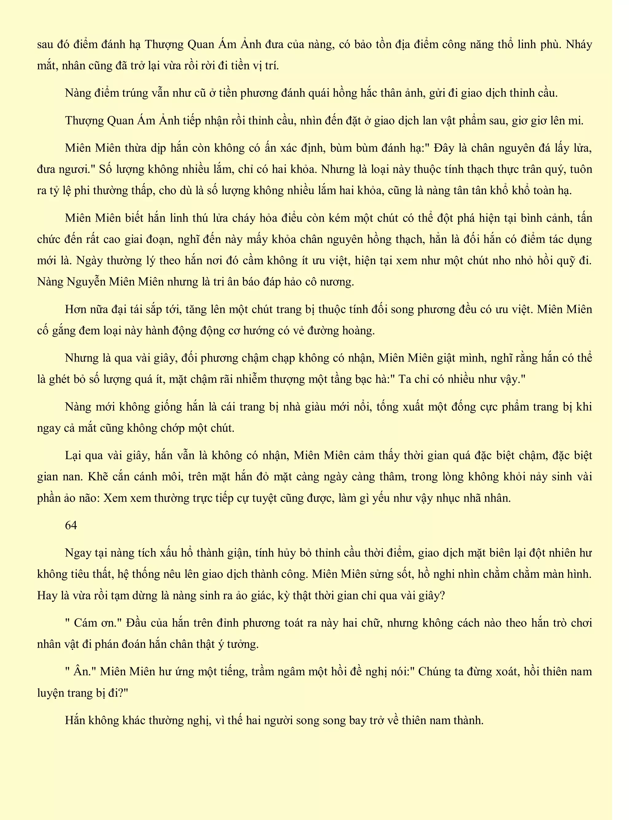 sau đó điểm đánh hạ Thượng Quan Ám Ảnh đưa của nàng, có bảo tồn địa điểm công năng thổ linh phù. Nháy
mắt, nhân cũng đã trở lại vừa rồi rời đi tiền vị trí.
Nàng điểm trúng vẫn như cũ ở tiền phương đánh quái hồng hắc thân ảnh, gửi đi giao dịch thỉnh cầu.
Thượng Quan Ám Ảnh tiếp nhận rồi thỉnh cầu, nhìn đến đặt ở giao dịch lan vật phẩm sau, giơ giơ lên mi.
Miên Miên thừa dịp hắn còn không có ấn xác định, bùm bùm đánh hạ:" Đây là chân nguyên đá lấy lửa,
đưa ngươi." Số lượng không nhiều lắm, chỉ có hai khỏa. Nhưng là loại này thuộc tính thạch thực trân quý, tuôn
ra tỷ lệ phi thường thấp, cho dù là số lượng không nhiều lắm hai khỏa, cũng là nàng tân tân khổ khổ toàn hạ.
Miên Miên biết hắn linh thú lửa cháy hỏa điểu còn kém một chút có thể đột phá hiện tại bình cảnh, tấn
chức đến rất cao giai đoạn, nghĩ đến này mấy khỏa chân nguyên hồng thạch, hẳn là đối hắn có điểm tác dụng
mới là. Ngày thường lý theo hắn nơi đó cầm không ít ưu việt, hiện tại xem như một chút nho nhỏ hồi quỹ đi.
Nàng Nguyễn Miên Miên nhưng là tri ân báo đáp hảo cô nương.
Hơn nữa đại tái sắp tới, tăng lên một chút trang bị thuộc tính đối song phương đều có ưu việt. Miên Miên
cố gắng đem loại này hành động động cơ hướng có vẻ đường hoàng.
Nhưng là qua vài giây, đối phương chậm chạp không có nhận, Miên Miên giật mình, nghĩ rằng hắn có thể
là ghét bỏ số lượng quá ít, mặt chậm rãi nhiễm thượng một tầng bạc hà:" Ta chỉ có nhiều như vậy."
Nàng mới không giống hắn là cái trang bị nhà giàu mới nổi, tống xuất một đống cực phẩm trang bị khi
ngay cả mắt cũng không chớp một chút.
Lại qua vài giây, hắn vẫn là không có nhận, Miên Miên cảm thấy thời gian quá đặc biệt chậm, đặc biệt
gian nan. Khẽ cắn cánh môi, trên mặt hắn đỏ mặt càng ngày càng thâm, trong lòng không khỏi nảy sinh vài
phần ảo não: Xem xem thường trực tiếp cự tuyệt cũng được, làm gì yếu như vậy nhục nhã nhân.
64
Ngay tại nàng tích xấu hổ thành giận, tính hủy bỏ thỉnh cầu thời điểm, giao dịch mặt biên lại đột nhiên hư
không tiêu thất, hệ thống nêu lên giao dịch thành công. Miên Miên sửng sốt, hồ nghi nhìn chằm chằm màn hình.
Hay là vừa rồi tạm dừng là nàng sinh ra ảo giác, kỳ thật thời gian chỉ qua vài giây?
" Cám ơn." Đầu của hắn trên đỉnh phương toát ra này hai chữ, nhưng không cách nào theo hắn trò chơi
nhân vật đi phán đoán hắn chân thật ý tưởng.
" Ân." Miên Miên hư ứng một tiếng, trầm ngâm một hồi đề nghị nói:" Chúng ta đừng xoát, hồi thiên nam
luyện trang bị đi?"
Hắn không khác thường nghị, vì thế hai người song song bay trở về thiên nam thành.
 