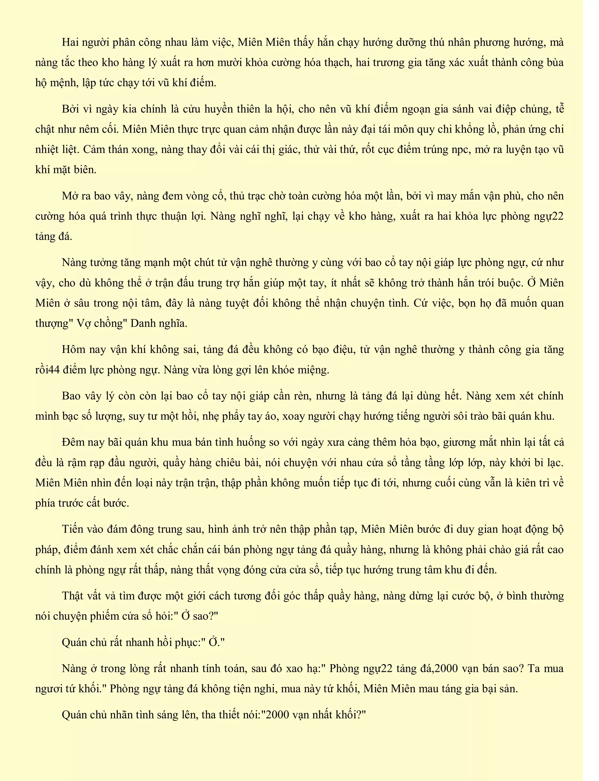 Hai người phân công nhau làm việc, Miên Miên thấy hắn chạy hướng dưỡng thú nhân phương hướng, mà
nàng tắc theo kho hàng lý xuất ra hơn mười khỏa cường hóa thạch, hai trương gia tăng xác xuất thành công bùa
hộ mệnh, lập tức chạy tới vũ khí điếm.
Bởi vì ngày kia chính là cửu huyền thiên la hội, cho nên vũ khí điếm ngoạn gia sánh vai điệp chủng, tễ
chật như nêm cối. Miên Miên thực trực quan cảm nhận được lần này đại tái môn quy chi khổng lồ, phản ứng chi
nhiệt liệt. Cảm thán xong, nàng thay đổi vài cái thị giác, thử vài thứ, rốt cục điểm trúng npc, mở ra luyện tạo vũ
khí mặt biên.
Mở ra bao vây, nàng đem vòng cổ, thủ trạc chờ toàn cường hóa một lần, bởi vì may mắn vận phù, cho nên
cường hóa quá trình thực thuận lợi. Nàng nghĩ nghĩ, lại chạy về kho hàng, xuất ra hai khỏa lực phòng ngự22
tảng đá.
Nàng tưởng tăng mạnh một chút tử vận nghê thường y cùng với bao cổ tay nội giáp lực phòng ngự, cứ như
vậy, cho dù không thể ở trận đấu trung trợ hắn giúp một tay, ít nhất sẽ không trở thành hắn trói buộc. Ở Miên
Miên ở sâu trong nội tâm, đây là nàng tuyệt đối không thể nhận chuyện tình. Cứ việc, bọn họ đã muốn quan
thượng" Vợ chồng" Danh nghĩa.
Hôm nay vận khí không sai, tảng đá đều không có bạo điệu, tử vận nghê thường y thành công gia tăng
rồi44 điểm lực phòng ngự. Nàng vừa lòng gợi lên khóe miệng.
Bao vây lý còn còn lại bao cổ tay nội giáp cần rèn, nhưng là tảng đá lại dùng hết. Nàng xem xét chính
mình bạc số lượng, suy tư một hồi, nhẹ phẩy tay áo, xoay người chạy hướng tiếng người sôi trào bãi quán khu.
Đêm nay bãi quán khu mua bán tình huống so với ngày xưa càng thêm hỏa bạo, giương mắt nhìn lại tất cả
đều là rậm rạp đầu người, quầy hàng chiêu bài, nói chuyện với nhau cửa sổ tầng tầng lớp lớp, này khởi bỉ lạc.
Miên Miên nhìn đến loại này trận trận, thập phần không muốn tiếp tục đi tới, nhưng cuối cùng vẫn là kiên trì về
phía trước cất bước.
Tiến vào đám đông trung sau, hình ảnh trở nên thập phần tạp, Miên Miên bước đi duy gian hoạt động bộ
pháp, điểm đánh xem xét chắc chắn cái bán phòng ngự tảng đá quầy hàng, nhưng là không phải chào giá rất cao
chính là phòng ngự rất thấp, nàng thất vọng đóng cửa cửa sổ, tiếp tục hướng trung tâm khu đi đến.
Thật vất vả tìm được một giới cách tương đối góc thấp quầy hàng, nàng dừng lại cước bộ, ở bình thường
nói chuyện phiếm cửa sổ hỏi:" Ở sao?"
Quán chủ rất nhanh hồi phục:" Ở."
Nàng ở trong lòng rất nhanh tính toán, sau đó xao hạ:" Phòng ngự22 tảng đá,2000 vạn bán sao? Ta mua
ngươi tứ khối." Phòng ngự tảng đá không tiện nghi, mua này tứ khối, Miên Miên mau táng gia bại sản.
Quán chủ nhãn tình sáng lên, tha thiết nói:"2000 vạn nhất khối?"
 