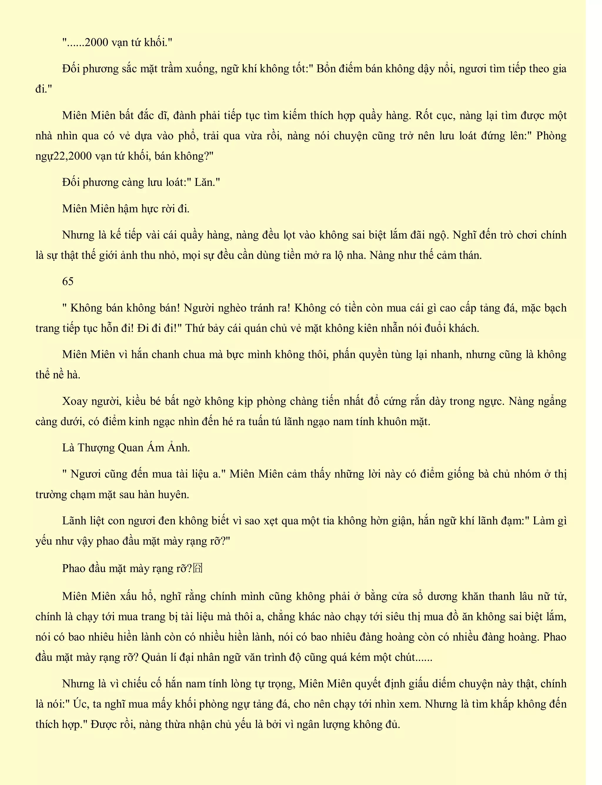 "......2000 vạn tứ khối."
Đối phương sắc mặt trầm xuống, ngữ khí không tốt:" Bổn điếm bán không dậy nổi, ngươi tìm tiếp theo gia
đi."
Miên Miên bất đắc dĩ, đành phải tiếp tục tìm kiếm thích hợp quầy hàng. Rốt cục, nàng lại tìm được một
nhà nhìn qua có vẻ dựa vào phổ, trải qua vừa rồi, nàng nói chuyện cũng trở nên lưu loát đứng lên:" Phòng
ngự22,2000 vạn tứ khối, bán không?"
Đối phương càng lưu loát:" Lăn."
Miên Miên hậm hực rời đi.
Nhưng là kế tiếp vài cái quầy hàng, nàng đều lọt vào không sai biệt lắm đãi ngộ. Nghĩ đến trò chơi chính
là sự thật thế giới ảnh thu nhỏ, mọi sự đều cần dùng tiền mở ra lộ nha. Nàng như thế cảm thán.
65
" Không bán không bán! Người nghèo tránh ra! Không có tiền còn mua cái gì cao cấp tảng đá, mặc bạch
trang tiếp tục hỗn đi! Đi đi đi!" Thứ bảy cái quán chủ vẻ mặt không kiên nhẫn nói đuổi khách.
Miên Miên vì hắn chanh chua mà bực mình không thôi, phấn quyền tùng lại nhanh, nhưng cũng là không
thể nề hà.
Xoay người, kiều bé bất ngờ không kịp phòng chàng tiến nhất đổ cứng rắn dày trong ngực. Nàng ngẩng
càng dưới, có điểm kinh ngạc nhìn đến hé ra tuấn tú lãnh ngạo nam tính khuôn mặt.
Là Thượng Quan Ám Ảnh.
" Ngươi cũng đến mua tài liệu a." Miên Miên cảm thấy những lời này có điểm giống bà chủ nhóm ở thị
trường chạm mặt sau hàn huyên.
Lãnh liệt con ngươi đen không biết vì sao xẹt qua một tia không hờn giận, hắn ngữ khí lãnh đạm:" Làm gì
yếu như vậy phao đầu mặt mày rạng rỡ?"
Phao đầu mặt mày rạng rỡ?囧
Miên Miên xấu hổ, nghĩ rằng chính mình cũng không phải ở bằng cửa sổ dương khăn thanh lâu nữ tử,
chính là chạy tới mua trang bị tài liệu mà thôi a, chẳng khác nào chạy tới siêu thị mua đồ ăn không sai biệt lắm,
nói có bao nhiêu hiền lành còn có nhiều hiền lành, nói có bao nhiêu đàng hoàng còn có nhiều đàng hoàng. Phao
đầu mặt mày rạng rỡ? Quản lí đại nhân ngữ văn trình độ cũng quá kém một chút......
Nhưng là vì chiếu cố hắn nam tính lòng tự trọng, Miên Miên quyết định giấu diếm chuyện này thật, chính
là nói:" Úc, ta nghĩ mua mấy khối phòng ngự tảng đá, cho nên chạy tới nhìn xem. Nhưng là tìm khắp không đến
thích hợp." Được rồi, nàng thừa nhận chủ yếu là bởi vì ngân lượng không đủ.
 